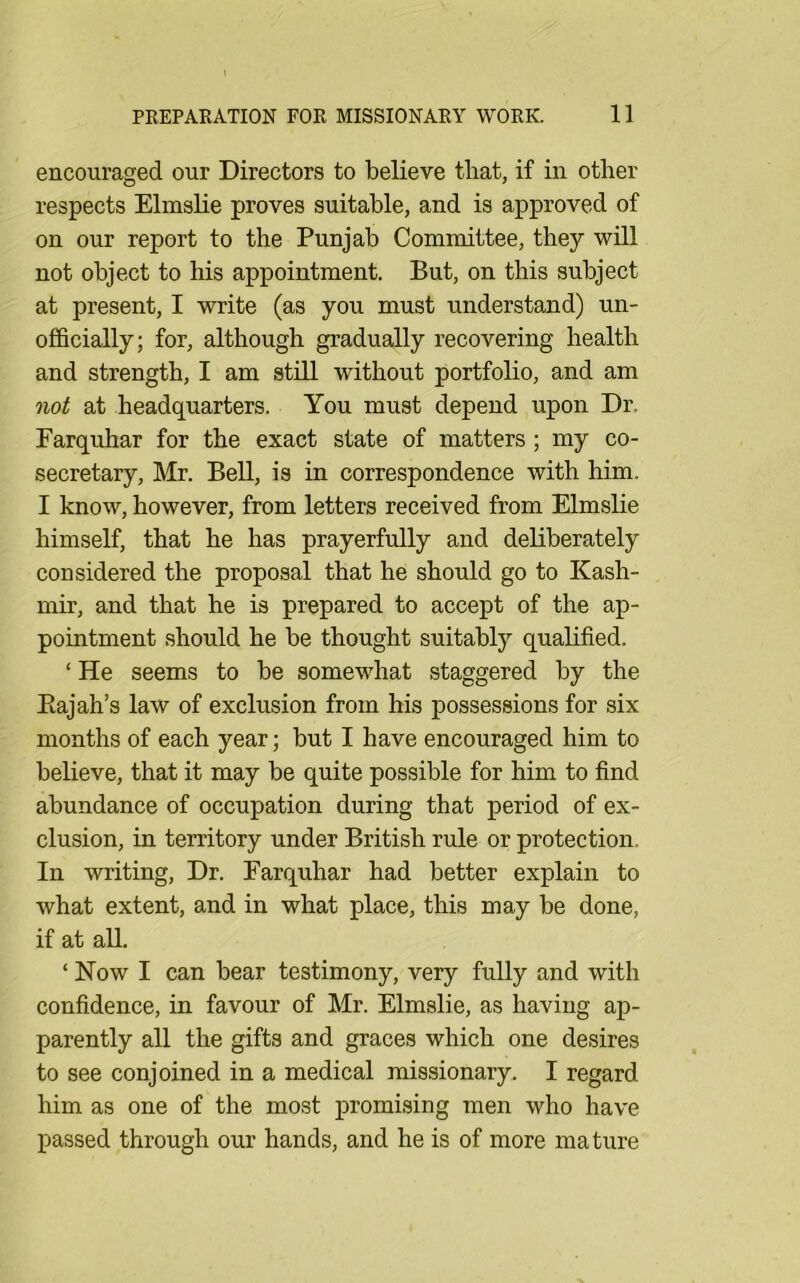 encouraged our Directors to believe that, if in other respects Elmslie proves suitable, and is approved of on our report to the Punjab Committee, they will not object to his appointment. But, on this subject at present, I write (as you must understand) un- officially; for, although gradually recovering health and strength, I am still without portfolio, and am not at headquarters. You must depend upon Dr. Farquhar for the exact state of matters; my co- secretary, Mr. Bell, is in correspondence with him. I know, however, from letters received from Elmslie himself, that he has prayerfully and deliberately considered the proposal that he should go to Kash- mir, and that he is prepared to accept of the ap- pointment should he be thought suitably quahfied. ‘ He seems to be somewhat staggered by the Eajah’s law of exclusion from his possessions for six months of each year; but I have encouraged him to believe, that it may be quite possible for him to find abundance of occupation during that period of ex- clusion, in territory under British rule or protection. In writing. Dr. Farquhar had better explain to what extent, and in what place, this may be done, if at all. ‘ Now I can bear testimony, very fully and with confidence, in favour of Mr. Elmslie, as having ap- parently all the gifts and graces which one desires to see conjoined in a medical missionary. I regard him as one of the most promising men who have passed through our hands, and he is of more mature