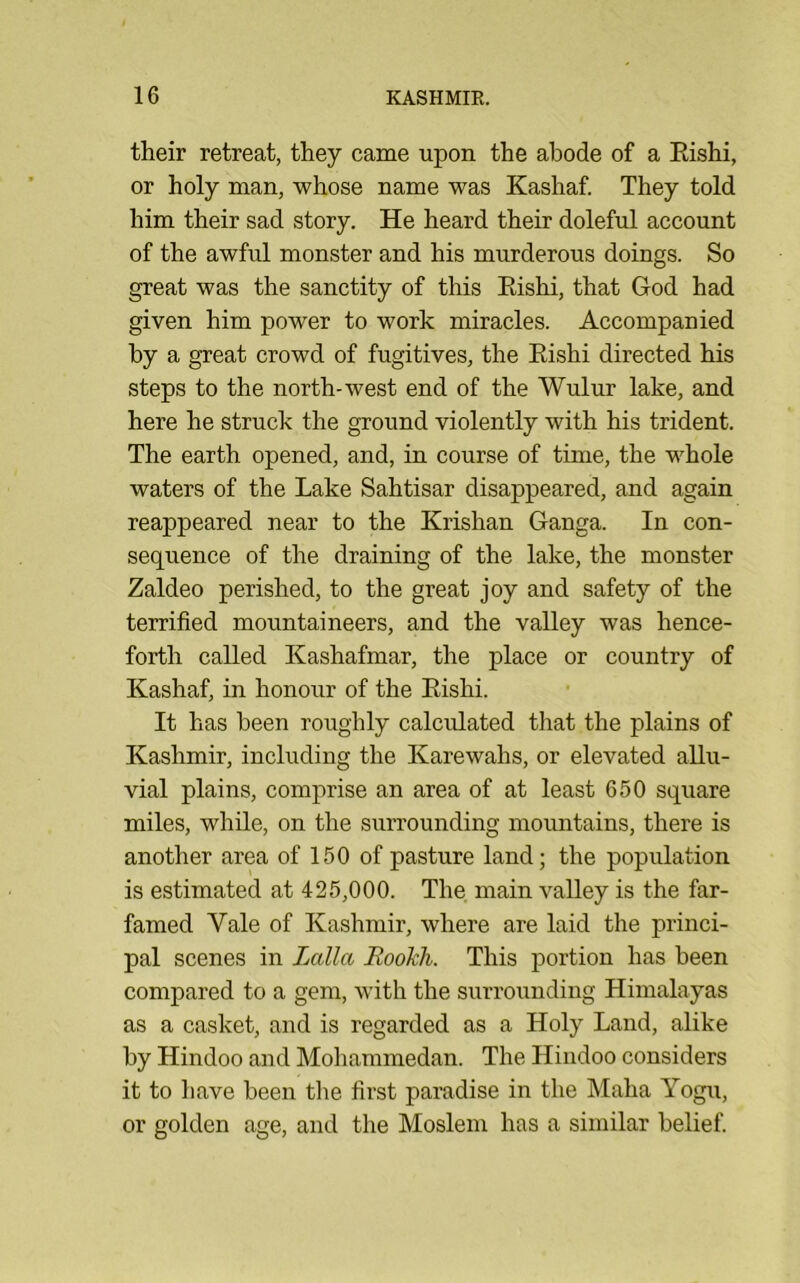 their retreat, they came upon the abode of a Eishi, or holy man, whose name was Kashaf. They told him their sad story. He heard their doleful account of the awful monster and his murderous doings. So great was the sanctity of this Eishi, that God had given him power to work miracles. Accompanied by a great crowd of fugitives, the Eishi directed his steps to the north-west end of the Wulur lake, and here he struck the ground violently with his trident. The earth opened, and, in course of time, the whole waters of the Lake Sahtisar disappeared, and again reappeared near to the Krishan Ganga. In con- sequence of the draining of the lake, the monster Zaldeo perished, to the great joy and safety of the terrified mountaineers, and the valley was hence- forth called Kashafmar, the place or country of Kashaf, in honour of the Eishi. It has been roughly calculated that the plains of Kashmir, including the Karewahs, or elevated allu- vial plains, comprise an area of at least 650 square miles, while, on the surrounding mountains, there is another area of 150 of pasture land; the population is estimated at 425,000. The main vaUey is the far- famed Vale of Kashmir, where are laid the princi- pal scenes in Lalla Rookh. This j^ortion has been compared to a gem, with the surrounding Himalayas as a casket, and is regarded as a Holy Land, alike hy Hindoo and Mohammedan. The Hindoo considers it to have been the first paradise in the Maha Yogu, or golden age, and the Moslem has a similar belief.