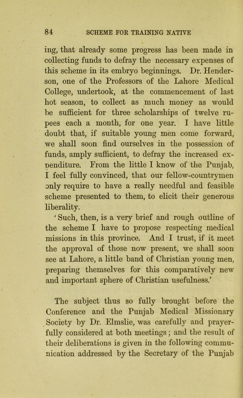 ing, that already some progress has been made in collecting funds to defray the necessary expenses of this scheme in its embryo beginnings. Dr. Hender- son, one of the Professors of the Lahore Medical College, undertook, at the commencement of last hot season, to collect as much money as would be sufficient for three scholarships of twelve ru- pees each a month, for one year. I have little doubt that, if suitable young men come forward, we shall soon find ourselves in the possession of funds, amply sufficient, to defray the increased ex- penditure. From the little I know of the Punjab, I feel fully convinced, that our fellow-countrymen only require to have a really needful and feasible scheme presented to them, to elicit their generous liberality. ' Such, then, is a very brief and rough outline of the scheme I have to propose respecting medical missions in this province. And I trust, if it meet the approval of those now present, we shall soon see at Lahore, a little band of Christian young men, preparing themselves for this comparatively new and important sphere of Christian usefulness.’ The subject thus so fully brought before the Conference and the Punjab Medical Missionary Society by Dr. Elmslie, was carefully and prayer- fully considered at both meetings; and the result of their deliberations is given in the following commu- nication addressed by the Secretary of the Punjab