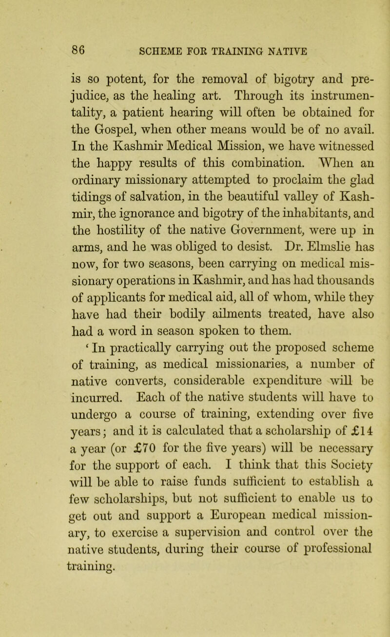 is SO potent, for the removal of bigotry and pre- judice, as the healing art. Through its instrumen- tality, a patient hearing will often be obtained for the Gospel, when other means would be of no avail. In the Kashmir Medical Mission, we have witnessed the happy results of this combination. Wlien an ordinary missionary attempted to proclaim the glad tidings of salvation, in the beautiful valley of Kash- mir, the ignorance and bigotry of the inhabitants, and the hostility of the native Government, were up in arms, and he was obliged to desist. Dr. Elmslie has now, for two seasons, been carrying on medical mis- sionary operations in Kashmir, and has had thousands of applicants for medical aid, all of whom, while they have had their bodily aihnents treated, have also had a word in season spoken to them. ‘ In practically carrying out the proposed scheme of training, as medical missionaries, a number of native converts, considerable expenditure will be incurred. Each of the native students will have to undergo a course of training, extending over five years; and it is calculated that a scholarship of £14 a year (or £70 for the five years) will be necessary for the support of each. I think that this Society will be able to raise funds sufficient to establish a few scholarships, but not sufficient to enable us to get out and support a European medical mission- ary, to exercise a supervision and control over the native students, during their course of professional training.