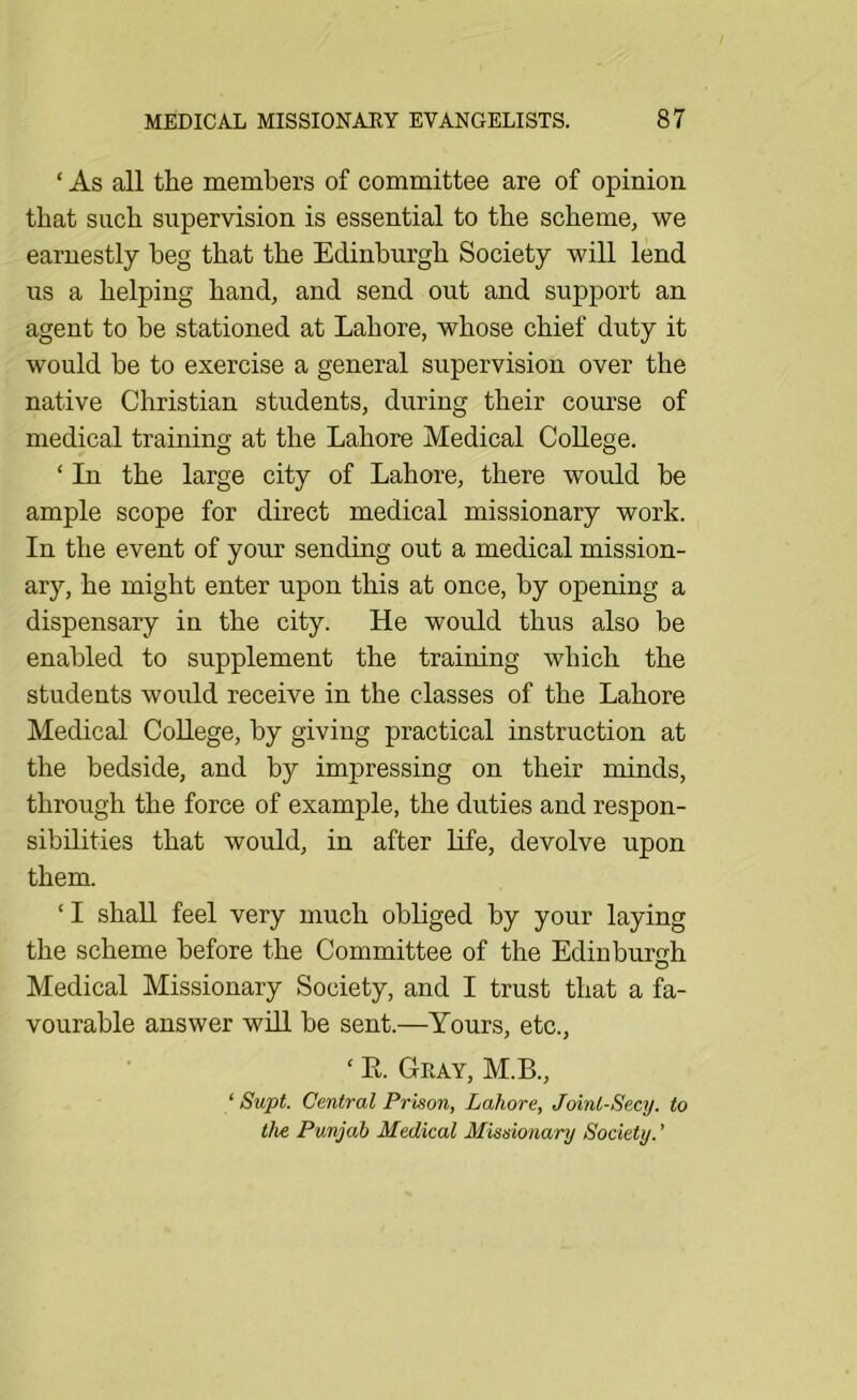 ‘ As all the members of committee are of opinion that such supervision is essential to the scheme, we earnestly beg that the Edinburgh Society will lend us a helping hand, and send out and support an agent to be stationed at Lahore, whose chief duty it would be to exercise a general supervision over the native Christian students, during their course of medical training at the Lahore Medical College. ‘ In the large city of Lahore, there would be ample scope for direct medical missionary work. In the event of your sending out a medical mission- ary, he might enter upon this at once, by opening a dispensary in the city. He would thus also be enabled to supplement the training which the students would receive in the classes of the Lahore Medical College, by giving practical instruction at the bedside, and by impressing on their minds, through the force of example, the duties and respon- sibilities that would, in after life, devolve upon them. ‘ I shall feel very much obliged by your laying the scheme before the Committee of the Edinburo-h O Medical Missionary Society, and I trust that a fa- vourable answer will be sent.—Yours, etc., ‘ R. Geay, M.B., ‘ Supt. Central Prison, Lahore, Joint-Secy, to the Punjab Medical Missionary Society.'