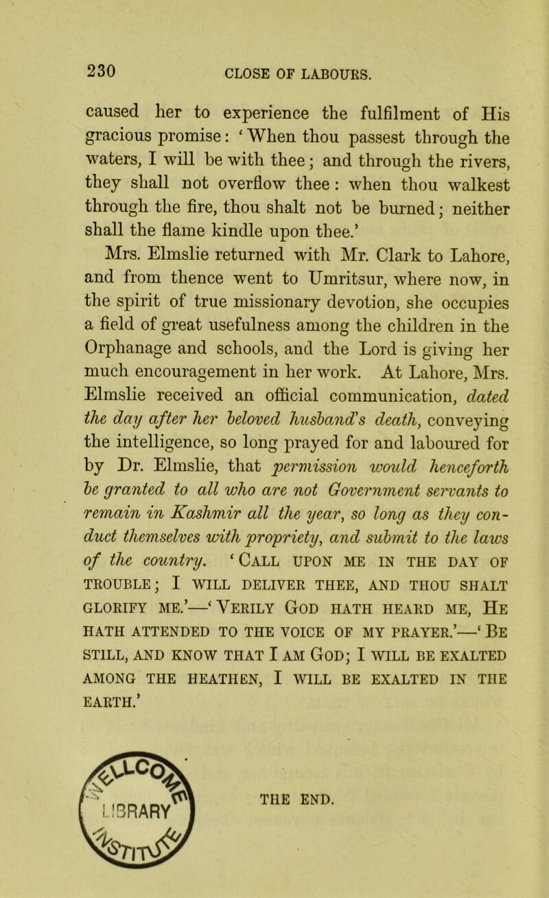 caused her to experience the fulfilment of His gracious promise: ‘ When thou passest through the waters, I will be with thee; and through the rivers, they shall not overflow thee: when thou walkest through the fire, thou shalt not be biu:ned; neither shall the flame kindle upon thee.’ Mrs. Elmslie returned with Mr. Clark to Lahore, and from thence went to Umritsur, where now, in the spirit of true missionary devotion, she occupies a field of great usefulness among the children in the Orphanage and schools, and the Lord is giving her much encouragement in her work. At Lahore, Mrs. Elmslie received an official communication, dated the day after her beloved husband's death, conveying the intelligence, so long prayed for and laboured for by Dr. Elmslie, that permission would henceforth be granted to all who are not Government sei'vants to remain in Kashmir all the year, so long as they con- duct themselves with propriety, and submit to the laws of the country. ‘Call upon me in the day of TROUBLE; I WILL DELIVER THEE, AND THOU SHALT GLORIFY ME.’—‘ VeRILY GoD HATH HEARD ME, He HATH attended TO THE VOICE OF MY PRAYER.’—‘ Be STILL, AND KNOW THAT I AM GOD; I WILL BE EXALTED AMONG THE HEATHEN, I WILL BE EXALTED IN THE EARTH.’ THE END.