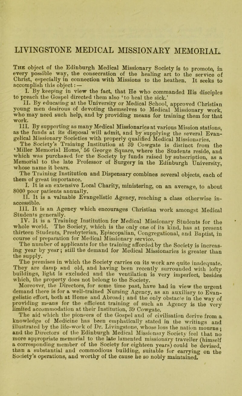 LIVINGSTONE MEDICAL MISSIONAEY MEMORIAL. The object of the Edinburgh Medical Missionary Society is to promote, in every possible way, the consecration of tiie healing art to the service of Christ, especially in connection with Missions to the heathen. It seeks to accomplish this object: — I. By keeping in view the fact, that He who commanded His disciples to preach the Gospel directed them also ‘to heal the sick.’ II. By educating at the University or Medical School, approved Christifln young men desirous of devoting themselves to Medical Missionary work, who may need such help, and by providing means for training them for that work. III. By supporting as many Medical Missionaries at various Mission stations, as the funds at its disposal will admit, and by supplying the several Evan- gelical Missionary Societies with properly qualified Medical Mis.sionaries. The Society’s Training Institution at 39 Cowgate is distinct from the ‘Miller Memorial Home,’ 66 George Square, where the Students reside, and which was purchased for the Society by funds raised by subscription, as a Memorial to the late Professor of Surgery in the Edinburgh University, whose name it bears. The Training Institution and Dispensary combines several objects, each of them of great importance. I. It is an extensive Local Charity, ministering, on an average, to about 8000 poor patients annually. II. It is a valuable Evangelistic Agency, reaching a class otherwise in- accessible. III. It is an Agency which encourages Christian work amongst Medical Students generally. IV. It is a Training Institution for Medical Missionary Students for the whole world. The Society, which is the only one of its kind, has at present thirteen Students, Presbyterian, Episcopalian, Congregational, and Baptist, in course of preparation for Medical Missionary service. The number of applicants for the training afforded by the Society is increas- ing year by year; still the demand for Medical Missionaries is greater than the supply. The premises in which the Society carries on its work are quite inadequate. They are damp and old, and having been recently surrounded with lofty buildings, light is excluded and the ventilation is very imperfect, besides which, the property does not belong to the Society. Moreover, the Directors, for some time past, have had in view the urgent demand there is for a well-trained Nursing Agency, as an auxiliary to Evan- gelistic effort, both at Home and Abroad; and the only obstacle in the way of providing means for the efficient training of such an Agency is the very limited accommodation at their Institution, 39 Cowgate. The aid which the pioneers of the Gospel and of civilisation derive from a knowledge of Medicine has been emphatically stated in the writings and illustrated by the life-work of Dr. Livingstone, whose loss the nation mourns • and the Directors of the Edinburgh Medical Missionaiy Society feel that no more appropriate memorial to the late lamented missionary traveller (himself a corresponding member of the Society for eighteen years) could be devised than a substantial and commodious building, suitable for carrying on the Society’s operations, and worthy of the cause he so nobly maintained.