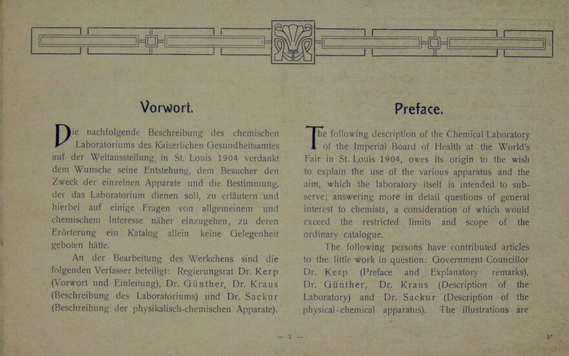 Vorwort. Pie nachfolgende Beschreibung des chcniischen Laboratoriums des Kaiserlichen Gesundheitsamtes auf der Weltausstellung in St. Louis 1904 verdankt deni Wunsehe seine Entstehung, deni Besucher den Zweck der einzelnen Apparate und die Bestimmung, der das Laboratorium dienen soil, zu erlautern und liierbei auf einige Fragen von aligemeinem und cheniischetn Interesse naher einzugehen, zu deren Erorterung ein Katalog allein keine Gelegenheit geboten hiitte. An der Bearbeitung des Werkchens sind die folgenden Verfasser beteiligt: Regierungsrat Dr. Kerp (Vorwort und Einleitung), Dr. Gunther, Dr. Kraus (Beschreibung des Laboratoriums) und Dr. Sackur (Beschreibung der physikalisch-chemischen Apparate). 1 1 il 1 1 =l( 1= = □ = = i i 1 ! 1L_ l l Preface. The following description of the Chemical Laboratory of the Imperial Board of Health at the World's Fair in St. Louis 1904, owes its origin to the wish to explain the use of the various apparatus and the aim, which the laboratory itself is intended to sub- serve; answering more in detail questions of general interest to chemists, a consideration of which would exceed the restricted limits and scope of the ordinary catalogue. The following persons have contributed articles to the little work in question: Government Councillor Dr. Kerp (Preface and Explanatory remarks), Dr. Gunther, Dr. Kraus (Description of the Laboratory) and Dr. Sackur (Description of the physical-chemical apparatus). The illustrations are
