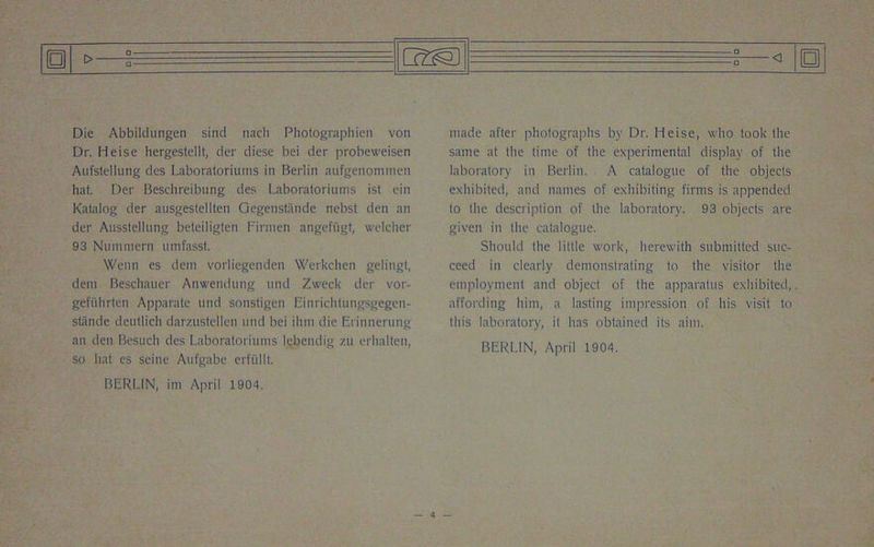 Die Abbildtingen sind nach Photographien von Dr. Heise hergestellt, der diese bei der probeweisen Aufstellung des Laboratoriums in Berlin aufgenonimen hat. Der Beschreibung des Laboratoriums ist ein Kalalog der ausgestellten Gegenstande nebst den an der Ausstellung beteiligten Firnien angefugt, welcher 93 Nummern umfasst. Wenn es dein vorliegenden Werkchen gelingt, deni Beschauer Anwendung und Zweek der vor- gefiihrten Apparate und sonstigen Einrichtungsgegen- stande deutlich darzustellen und bei ihm die Erinnerung an den Besuch des Laboratoriums lebendig zu erhalten, so hat es seine Aufgabe erfiillt. BERLIN, ini April 1904. made after photographs by Dr. Heise, who took the same at the time of the experimental display of the laboratory in Berlin. A catalogue of the objects exhibited, and names of exhibiting firms is appended to the description of the laboratory. 93 objects are given in the catalogue. Should the little work, herewith submitted suc- ceed in clearly demonstrating to the visitor the employment and object of the apparatus exhibited, affording him, a lasting impression of his visit to this laboratory, it lias obtained its aim. BERLIN, April 1904.