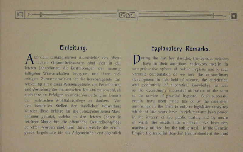 o Einleitung, Auf deni umfangreichen Arbeitsfelde des offent- lichen Gesundheitswesens sind sich in den letzten Jahrzehnten die Bestrebungen der mannig- faltigsten Wissenschaften begegnet, und ihrem viel- seitigen Zusammenwirken ist die hervorragende Ent- wickelung auf diesem Wissensgebiete, die Bereicherung und Vertiefung der theoretischen Kenntnisse sowohl, als auch ihre an Erfolgen so reiclie Verwertung ini Dienste der praktischen Wohlfahrtspt'lege zu danken. Von den berufenen Stellen der staatlichen Verwaltung wurden diese Erfolge fiir die gesetzgeberisclien Mass- nahmen genutzt, welche in den letzlen Jahren in reichem Masse fiir die offentliche Gesundheitspflege getroffen worden sind, und durch welche die errun- genen Ergebnisse fiir die Allgemeinheit erst eigentlicli Explanatory Remarks. Puring the last few decades, the various sciences have in their ambitious endeavors met in the comprehensive sphere of public hygiene and to such versatile combination do we owe the extraordinary development in this field of science, the enrichment and profundity of theoretical knowledge, as well as the exceedingly successful utilization of the same in the service of practical hygiene. Such successful results have been made use of by the competent authorities in the State to enforce legislative measures, which of late years have in rich measure been passed in the interest of the public health, and by means of which the results thus obtained have been per- manently utilized for the public weal. In the German Empire the Imperial Board of Health stands at the head