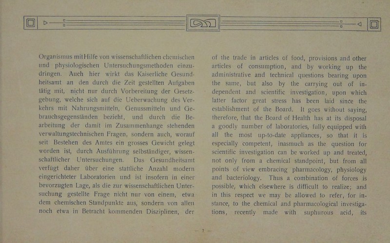 0 c_ a Organismus mitHilfe von wissenschaftlichen chcniischen und physiologischen Untersuchungsmethoden einzu- dringen. Auch hier wirkt das Kaiserliche Gesund- heitsamt an den durch die Zeit gestellten Aufgaben tatig mit, nicht nnr durch Vorbereilung der Gesetz- gebung, welche sicli auf die Ueberwachung des Ver- kelirs mit Nahrungsmitteln, Genussmitteln nnd Ge- brauchsgegenstanden bezieht, und durch die Be- arbeitung der darnit ini Zusammenhange stehenden verwaltungstechnischen Fragen, sondern auch, worauf seit Bestehen des Anites ein grosses Gewicht gelegt worden ist, durch Ausftihrung selbstiindiger, wissen- schaftlicher Untersuchungen. Das Gesundheiisamt verfiigt daher fiber eine stattliche Anzahl modern eingerichteter Laboratorien und ist insofern in einer bevorzugten Lage, als die zur wissenschaftlichen Unter- suchting gestellte Frage nicht nur von einem, etwa dem chemischen Standpunktc atis, sondern von alien noch etwa in Betracht kommenden Disziplinen, der □ of the trade in articles of food, provisions and other articles of consumption, and by working up the administrative and technical questions bearing upon the same, but also by the carrying out of in- dependent and scientific investigation, upon which latter factor great stress has been laid since the establishment of the Board. It goes without saying, therefore, that the Board of Health has at its disposal a goodly number of laboratories, fully equipped with all the most up-to-date appliances, so that it is especially competent, inasmuch as the question for scientific investigation can be worked up and treated, not only from a chemical standpoint, but from all points of view embracing pharmacology, physiology and bacteriology. Thus a combination of forces is possible, which elsewhere is difficult to realize; and in this respect we may be allowed to refer, for in- stance, to the chemical and pharmacological investiga- tions, recently made with suphurous acid, its