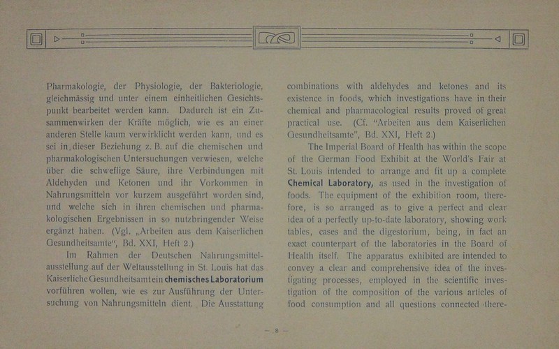 Pliarmakoldgie, der Physiologie, der Bakteriologie, gleichmassig und unter einem einheitlichen Gesichts- punkt bearbeitet werden kann. Dadurch ist ein Zu- samraenwirken der Krafte nioglich, wie es an einer anderen Stelle kaum verwirklicht werden kann, und es sei in.dieser Beziehung z. B. auf die cliemischen und phannakologischen Unlersuchungen verwiesen, welclie iiber die schweflige Satire, ilire Verbindungen mit Aldehyden und Kelonen und ihr Vorkommen in Nahrungstnitteln vor kurzem ausgefiihrt warden sind, und welclie sich in ihren cliemischen und phanna- kologischen Ergebnissen in so nutzbringender Weisc ergiitizt haben. (Vgl. „Arbeilen aus dein Kaiserlichen Gesundheitsamte, Bd. XXI, Heft 2.) Im Rahmen der Deutschen Nahrungsmittel- ausstellung auf der Weltausstellung in St. Louis hat das KaiserlicheGesundheitsamteiuchemischesLaboratorium vorfuhren wollen, wie es zur Ausfi'ihrung der Unter- suchung von Nahrungsmitteln client. Die Ausstattung o_ Q E) combinations with aldehydes and ketones and its existence in foods, which investigations have in their chemical and pharmacological results proved of great practical use. (Cf. “Arbeiten aus dent Kaiserlichen Gesundheitsamte, Bd. XXI, Heft 2.) The Imperial Board of Health has within the scope of the German I'ood Exhibit at the World's Fair at St. Louis intended to arrange and fit up a complete Chemical Laboratory, as used in the investigation of foods. The equipment of the exhibition room, there- fore, is so arranged as to give a perfect and clear idea of a perfectly up-to-date laboratory, showing work tables, cases and the digestorium, being, in fact an exact counterpart of the laboratories in the Board of 1 lealth itself. The apparatus exhibited are intended to convey a clear and comprehensive idea of the inves- tigating processes, employed in the scientific inves- tigation of the composition of the various articles of food consumption and all questions connected there-