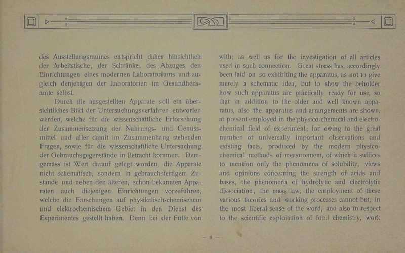 t> □ D des Ausstellungsraumes entspricht daher liinsichtlich der Arbeitstische, der Schranke, des Abzuges den Einrichtungen eines modernen Laboratoriums und zu- gleich denjenigen der Laboratorien im Gesundheits- amte selbst. Durch die ausgestellten Apparate soil ein iiber- sichtliches Bild der Untersuchungsverfahren entworfen werden, welche fiir die wissenschaftliche Erforsehung der Zusaniniensetzung der Nalirungs- und Genuss- mittel und aller damit ini Zusamnienhang stehenden Fragen, sowie fiir die wissenschaftliche Untersuchung der Gebrauchsgegenstande in Betracht kommen. Dern- gemiiss ist Wert darauf gelegt worden, die Apparate nicht schematisch, sondern in gebrauchsfertigeni Zu- stande und neben den alteren, schon bekannten Appa- raten auch diejenigen Einrichtungen vorzufiihren, welche die Forsclnmgen auf physikalisch-chemischem und elektrochemischem Gebiet in den Dienst des Experimentes gestellt haben. Denn bei der Fiille von _0_ □ with; as well as for the investigation of all articles used in such connection. Great stress has, accordingly been laid on so exhibiting the apparatus, as not to give merely a schematic idea, but to show the beholder how such apparatus are practically ready for use, so that in addition to the older and well known appa- ratus, also the apparatus and arrangements are shown, at present employed in the physico-chemical and electro- chemical field of experiment; for owing to the great number of universally important observations and existing facts, produced by the modern physico- chemical methods of measurement, of which it suffices to mention only the phenomena of solubility, views and opinions concerning the strength of acids and bases, the phenomena of hydrolytic and electrolytic dissociation, the mass law, the employment of these various theories and working processes cannot but, in the most liberal sense of the word, and also in respect to the scientific exploitation of food chemistry, work