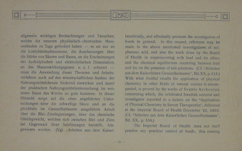 allgemein wichtigen Beobachtungen und Talsachen, welche die neueren physikalisch-chemischen Mess- mefhoden zu Tage gefordert haben — es sei nur an die Loslichkeitsphanomene, die Anschauungen fiber die Starke von Sauren und Basen, an die Erscheinungen der hydrolytischen und elektrolytischen Dissociation, an das Massenwirkungsgesetz u. s. f. erinnert — muss die Anwendung dieser Theorien und Arbeits- verfahren auch auf den wissenschaftlichen Ausbau der Nahrungsjjiittelchemie fordernd einwirken und damit der praktischen Nahrungsmitteluntersuchung im wei- testen Sinne des Wortes zu gute kommen. In dieser Hinsicht moge auf die oben angefuhrten Unter- suchungen •iiber die schweflige Saure und an die gleichfalls im Gesundheitsamte ausgefiihrte Arbeit iiber die Blei-Zinnlegierungen, iiber das chemische Gleichgewicht, welches sicli zwischen Blei und Zinn bei Gegenwart ihrer Salzlosungen herstellt, hin- gewiesen werden. (Vgl. „ Arbeiten aus dem Kaiser- <] beneficially, and effectually promote the investigation of foods in general. In this respect, reference may be made to the above mentioned investigations of sul- phurous acid, and also the work done by the Board of Health in experimenting with lead and tin alloys and the chemical equilibrium occurring between lead and tin on the presence of salt solutions. (Cf. “Arbeiten aus dem Kaiserlichen Gesundheitsamte”, Bd.XX, p. 512.) With what fruitful results the application of physical chemistry in other fields of natural science is accom- panied, is proved by the works of Svante Arrhenius, concerning which, the celebrated Swedish scientist and investigator reported in a lecture on the Application of Physical Chemistry to Serum Therapeutics”, delivered at the Imperial Board of Health December 22, 1903. (Cf. Arbeiten aus dem Kaiserlichen Gesundheitsamte”, Bd. XX, p. 559.) I he Imperial Board of Health does .not itself practise any practical control of foods, this coming o