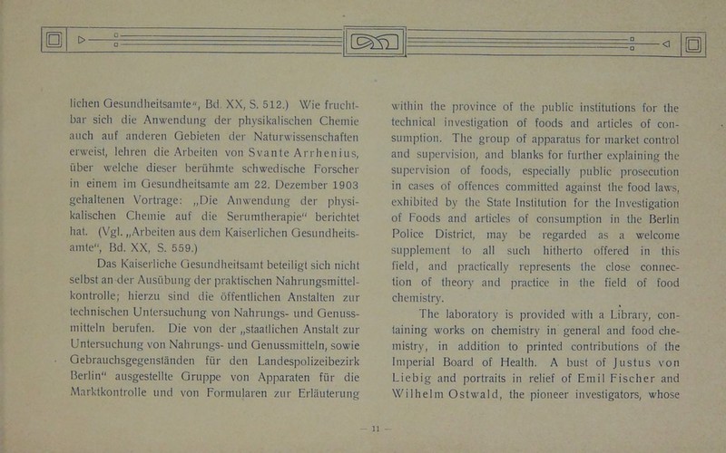 lichen Gesundheitsamte, Bd XX, S. 512.) Wie frucht- bar sich die Anwendung der physikalischen Chemie auch auf anderen Gebieten der Naturwissenschaften erweist, lehren die Arbeilen von Svante Arrhenius, uber welche dieser beruhmte schwedische Forscher in einem ini Gesundheitsamte am 22. Dezember 1903 gehaltenen Vortrage: „Die Anwendung der physi- kalischen Chemie auf die Serumtherapie berichtet hat. (Vgl. „Arbeiten aus dem Kaiserlichen Gesundheits- ainte“, Bd. XX, S. 559.) Das Kaiserliche Gesundheitsamt beteiligt sich nicht selbst an der Ausiibung der praktischen Nahrungsmittel- kontrolle; liierzu sind die offentlichen Anstalten zur technischen Untersuchung von Nahrungs- und Genuss- mitteln berufen. Die von der „staatlichen Anstalt zur Untersuchung von Nahrungs- und Genussmitteln, sowie Gebrauchsgegenstanden fur den Landespolizeibezirk Berlin ausgestellte Gruppe von Apparaten fiir die Marktkontrolle und von Formitlaren zur Erliiuterung within the province of the public institutions for the technical investigation of foods and articles of con- sumption. The group of apparatus for market control and supervision, and blanks for further explaining the supervision of foods, especially public prosecution in cases of offences committed against the food laws, exhibited by the State Institution for the Investigation of Foods and articles of consumption in the Berlin Police District, may be regarded as a welcome supplement to all such hitherto offered in this field, and practically represents the close connec- tion of theory and practice in the field of food chemistry. The laboratory is provided with a Library, con- taining works on chemistry in general and food che- mistry, in addition to printed contributions of the Imperial Board of Health. A bust of Justus von Liebig and portraits in relief of Emil Fischer and Wilhelm Ostwald, the pioneer investigators, whose