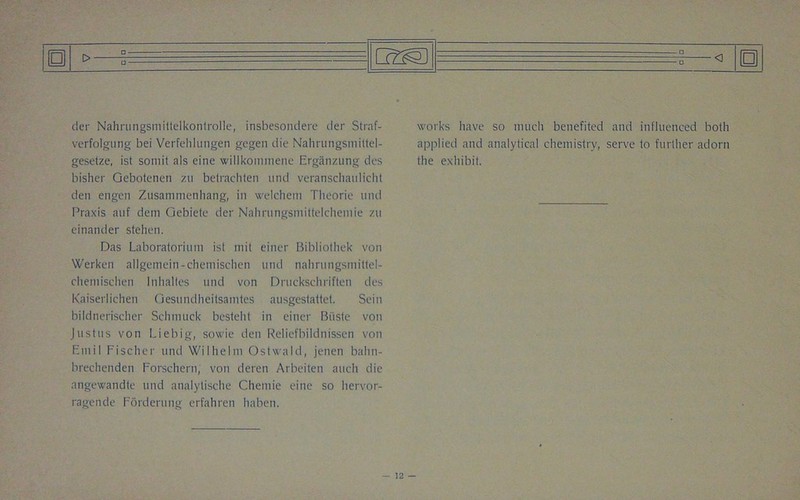tier Nahrungsmttjelkontrolle, insbesondere der Straf- verfolgung bei Verfelilungen gcgen die Nahrungsmittcl- gesetze, ist somit als eine willkommene Erganzung des bisher Gebotenen zu betrachten und veranscliaidicht den engen Zusammenliang, in welchem Tlieorie und Praxis auf deni Gebiete der Nalmmgsmittelchemie zu einander stehen. Das Laboratorium ist mit eincr Bibliothek von Werken allgemein-chemisehen und nahrungsmittel- chemisch'en Inhaltes und von Druckschriften des Kaiserlichen Gesundheitsamtes ausgestattet. Sein bildnerischer Schmuck besteht in einer Biiste von Justus von Liebig, sowie den Reliefbildnissen von Emil Fischer und Wilhelm Ostwald, jenen bahn- breehenden Forschern, von deren Arbeiten auch die angewandte und analytische Chemie eine so hervor- ragende Forderung erfahren haben. works have so much benefited and influenced both applied and analytical chemistry, serve to further adorn the exhibit.
