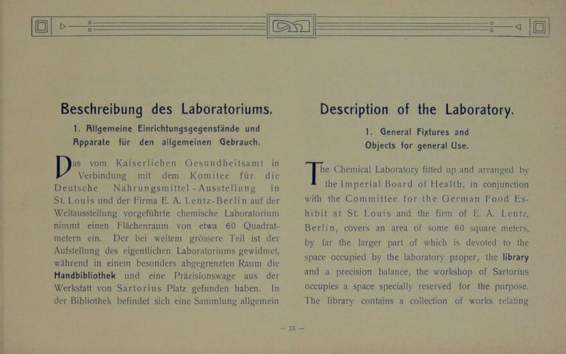 p Beschreibung des Laboratoriums. 1. Rllgemeine Einrichtungsgegenstande und Rpparate fur den allgemeinen Gebrauch. Pas vom Kaiserlichen Oesundheitsamt in Verbindung mit dem Komitee fiir die Deutsche Nahrungsmittel - Ausstellung in St. Louis und der Firma E. A. Lentz-Berlin auf der Weltausstellung vorgefiihrte chemische Laboratorium nimmt einen Flachenraum von etwa 60 Quadrat- metern ein. Der bei weitem grossere Teil ist der Aufstellung des eigentlichen Laboratoriums gewidmet, wahrend in einem besonders abgegrenzten Raum die Handbibliothek und eine Prazisionswage aus der Werkstatt von Sartorius Platz gefunden haben. In der Bibliothek befindet sieh eine Sammlung allgemein _o_ o □ Description of the Laboratory. 1. General Fixtures and Objects for general Use. The Chemical Laboratory fitted up and arranged bv the Imperial Board of Health, in conjunction with the Committee for the German Food Ex- hibit at St. Louis and the firm of E. A. Lentz, Berlin, covers an area of some 60 square meters, by far the larger part of which is devoted to the space occupied by the laboratory proper, the library and a precision balance, the workshop of Sartorius occupies a space specially reserved for the purpose. The library contains a collection of works relating