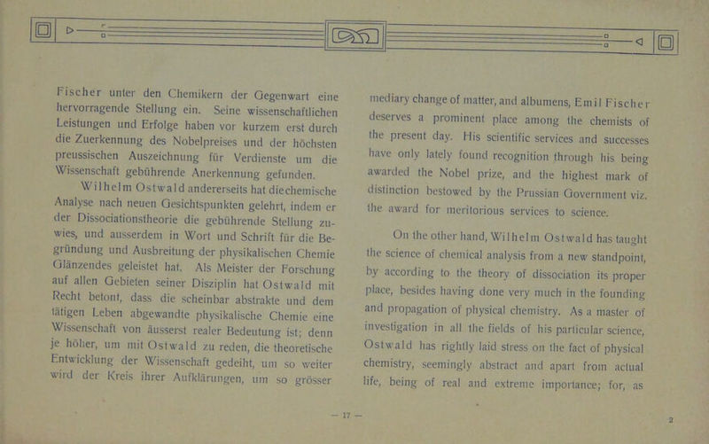 Fischer unter den Chemikern der Gegcnwart eine liervoilagende Stellung ein. Seine wissenschaftlichen Leistungen und Erfolge haben vor kurzem erst durcli die Zuerkennung des Nobelpreises und der hochsten preussischen Auszeichnung fur Verdienste uni die Wissenschaft gebiihrende Anerkennung gefunden. Wilhelm Ostwald andererseits hat diechemische Analyse nach neuen Gesichtspunkten gelehrt, indem er der Dissociationstheorie die gebiihrende Stellung zu- wies, und ausserdem in Wort und Schrift fur die Be- grundung und Ausbreitung der physikalischen Chemie Gliinzendes geleistet hat. Als Meister der Forschung auf alien Gebielen seiner Disziplin hat Ostwald mit Recht betonf, dass die scheinbar abstrakte und deni tatigen Leben abgewandte physikalische Chemie eine Wissenschaft von ausserst realer Bedeutung ist; denn je holier, urn mit Ostwald zu reden, die theoretische Entwicklung der Wissenschaft gedeiht, uni so weiter wird der Kreis ihrer Aufklarungen, urn so grosser fD <1 mediary change of matter, and albumens, Emil Fischer deserves a prominent place among (he chemists of the present day. His scientific services and successes have only lately found recognition through his being awarded the Nobel prize, and the highest mark of distinction bestowed by the Prussian Government viz. the award for meritorious services to science. On the other hand, Wilhelm Ostwald has taught the science of chemical analysis from a new standpoint, by according to the theory of dissociation its proper Place, besides having done very much in the founding and propagation of physical chemistry. As a master of investigation in all the fields of his particular science, Ostwald has rightly laid stress oil the fact of physical chemistry, seemingly abstract and apart from actual life, being of real and extreme importance; for, as