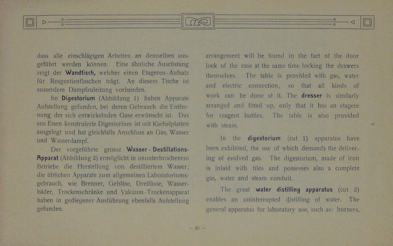 dass alle einschlagigen Arbeiten an demselben aus- gefiihrt werden konnen. Eine ahnliche Ausriistung zeigt der Wandtisch, welcher einen Etageren-Aufsatz fiir Reagentienflaschen tragt. An diesem Tische ist ausserdeni Dampfzuleitung vorhanden. Im Digestorium (Abbildung 1) haben Apparate Aufslellung gefunden, bei deren Oebrauch die Entfer- nung der sich entwickelnden Case erwiinscht ist. Das ans Eisen konstruierte Digestorium ist mit Kachelplatten ausgelegt und hat gleichfalls Anschluss an Gas, Wasser und Wasserdampf. Der vorgefi'ihrte grossc Wasser - Destillations- Rpparat (Abbildung 2) ermoglicht in ununterbrochenem Betriebe die Herstellung von destilliertem Wasser; die iiblichen Apparate zum allgemeinen Laboratoriums- gebrauch, wie Brenner, Geblase, Dreifusse, Wasser- bader, Trockenschranke und Vakuum-Trockenapparat haben in gediegener Ausfiihrung ebenfalls Aufstellung gefunden. arrangement will be found in the fact of the door lock of the case at the same time locking the drawers themselves. The table is provided with gas, water and electric connection, so that all kinds of work can be done at it. The dresser is similarly arranged and fitted up, only that it has an etagere for reagent bottles. The table is also provided with steam. In the digestorium (cut 1) apparatus have been exhibited, the use of which demands the deliver- ing of evolved gas. The digestorium, made of iron is inlaid with tiles and possesses also a complete gas, water and steam conduit. The great water distilling apparatus (cut 2) enables an uninterrupted distilling of water. The general apparatus for laboratory use, such as; burners,