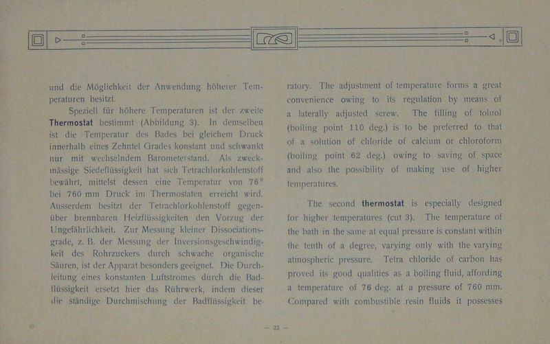 und die Moglichkeit der Anwendung hoherer Tem- peraturen besitzt. Speziell fiir hohere Temperaturen ist der zweile Thermostat bestinunt (Abbildung 3). In demselben ist die Temperatur des Bades bei gleichem Druck innerhalb eines Zehntel Grades konstant und schwankt nur niit wechselndem Barometer'stand. Als zweck- massige SicdefIiissigkcit hat sieli Tetrachlorkohlenstoff bewailrt, mittelst dessen eine Temperatur von 76° bei 760 mm Druck im Thermoslaten erreicht wird. Ausserdem besitzt der Tetrachlorkohlenstoff gegen- iiber brennbaren Heizfltissigkeilefi den Vorzug der UngefShrlichkeit. Ztir Messung kleiner Dissociations- grade, z. B. der Messung der lnversionsgeschwindig- keit des Rohrzuckcrs durch schwache organische Sauren, ist der Apparat besonders geeignet. Die Durch- leitung eines konstanten Luftstromes durch die Bad- fliissigkeit ersetzt hier das Riihrwerk, indem dieser die standige Durchmischung der Badfltissigkeit be- ratory. The adjustment of temperature forms a great convenience owing to its regulation by means of a laterally adjusted screw. The filling of toluol (boiling point 110 deg.) is to be preferred to that of a solution of chloride of calcium or chloroform (boiling point 62 deg.) owing to saving of space and also the possibility of making use of higher temperatures. The second thermostat is especially designed for higher temperatures (cut 3). The temperature of the bath in the same at equal pressure is constant within the tenth of a degree, varying only with the varying atmospheric pressure. Telia chloride of carbon has proved its good qualities as a boiling fluid, affording a temperature of 76 deg. at a pressure of 760 mm. Compared with combustible resin fluids it possesses