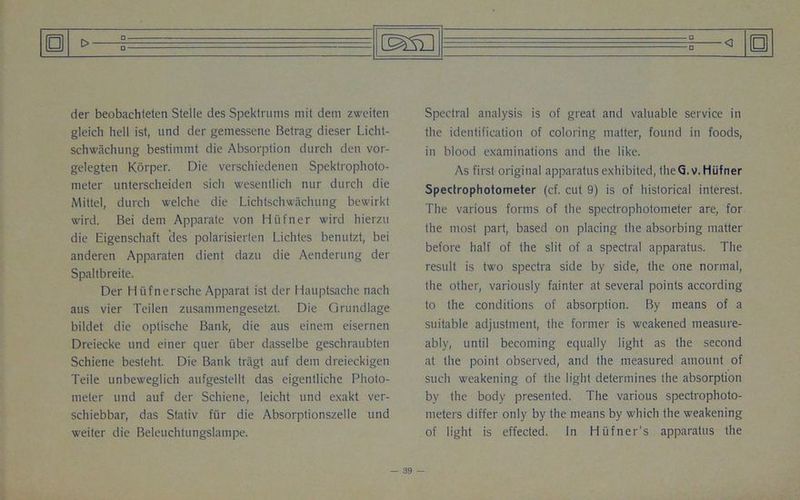 □ _o_ □ der beobachteten Stelle des Spektrums mit dem zweiten gleicli hell ist, und der gemessene Betrag dieser Licht- schwachung bestimmt die Absorption durcli den vor- gelegten Korper. Die verschiedenen Spektrophoto- nieter unterscheiden sich wesentlich nur durch die Mittel, durch welche die Lichtschwachung bewirkt wird. Bei dem Apparate von Hufner wird hierzu die Eigenschaft des polarisierlen Lichtes benutzt, bei anderen Apparaten dient dazu die Aenderung der Spaltbreite. Der H iifnersche Apparat ist der Hauptsache nach aus vier Teilen zusammengesetzt. Die Grundlage bildet die optische Bank, die aus einem eisernen Dreiecke und einer quer iiber dasselbe geschraubten Schiene besteht. Die Bank tragt auf dem dreieckigen Teile unbeweglich aufgestellt das eigentliche Photo- meter und auf der Schiene, leicht und exakt ver- schiebbar, das Stativ fur die Absorptionszelle und weiter die Beleuchtungslampe. o Spectral analysis is of great and valuable service in the identification of coloring matter, found in foods, in blood examinations and the like. As first original apparatus exhibited, theQ.v. Hufner Spectrophotometer (cf. cut 9) is of historical interest. The various forms of the spectrophotometer are, for the most part, based on placing the absorbing matter before half of the slit of a spectral apparatus. The result is two spectra side by side, the one normal, the other, variously fainter at several points according to the conditions of absorption. By means of a suitable adjustment, the former is weakened measure- ably, until becoming equally light as the second at the point observed, and the measured amount of such weakening of the light determines the absorption by the body presented. The various spectrophoto- meters differ only by the means by which the weakening of light is effected. In Hiifner’s apparatus the