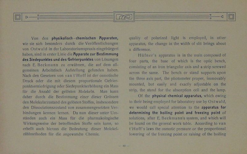 Von den physikalisch - chemischen Rpparaten, wie sie sicli besonders dnrch die Veroffentlichungen von Ostwald in der Laboratoriumspraxis eingebiirgert haben, sind in erster Linie die Rpparate zur Bestimmung des Siedepunktes und des Gefrierpunktes von Losungen nach E. Beckmann 7.u erwahnen, die auf dem all- gemeinen Arbeitstisch Aufstellung gefnnden haben. Nach den Gesetzen von van t'Hoff ist der osmotische Druck oder die mit diesem proportionale Gefrier- punktsemiedrigung oder Siedepunktserhohung ein Mass fiir die Anzahl der gelosten Molekeln. Man kann daher dnrch die Bestimmung einer dieser Grossen den Molekularzustand des gelosten Stoffes, insbesondere den Dissociationszustand von zusamniengesetzten Ver- bindungen kcnnen lernen. Da nun dieser unter Um- standen aucli ein Mass fiir die pharmakologische Wirkungsweise der betreffenden Stoffe sein kann, so erhellt auch hieraus die Bedeutung dieser Molekel- zahlmethoden fiir die angewandte Chemie. quality of polarized light is employed, in other apparatus, the change in the width of slit brings about a difference. Hiifner's apparatus is in the main composed of four parts, the base of which is the optic bench, consisting of an iron triangular axis and a strip screwed across the same. The bench or stand supports upon the three axis part, the photometer proper, immovably mounted, but easily and exactly adjustable on the strip, the stand for the absorption cell and the lamp. Of the physical chemical apparatus, which owing to their being employed for laboratory use by Ostwald, we would call special attention to the apparatus for determining the boiling point and freezing point of solutions, after E. Beckmann's system, and which will be found on the general work table. According to van t’Hoff's laws the osmotic pressure or the proportional lowering of the freezing point or raising of the boiling