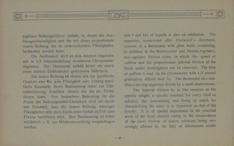 flussgeschwindigkeit und die mit dieser proportionalc innere Reibung der zu untersuclienden Fli'issigkeiten beobachtet werden kann. Die Ausflusszeil wird an dem daneben liegenden mit in 1/5 Sekundenteilung versehenen Chronometer abgelesen. Der Thermostat enthalt ferner ein durch einen kleinen Elektromotor getriebenes Riihrvrerk. Die innere Reibung ist ebenso wie das spezifische Gewicht eine fiir jede Fliissigkeit oder Losung spezi- fische Konstante, deren Bestimmung daher zur Cha- rakterisierung derselben ebenso wie die der Dichte dienen kann. Von besonderer Bedeutung fur die Praxis des Nahrungsmittel-Chemikers wird sie durch den Umstand, dass die innere Reibung wassriger Fli'issigkeiten sehr stark durch einen Gehalt an Fett Oder F.iweiss beeinflusst wird. Hire Bestimmung ist daher wiederholt z. B. zur Milchuntersuchung vorgeschlagen worden. apparatus, constructed after Ostwald’s directions, consists of a thermostat with glass walls, containing, in addition to the thermometer and thermo-regulator, two capillary friction tubes, in which the speed of outflow and the proportionate internal friction of the fluids under investigation can be observed. The time of outflow is read on the chronometer with 1/5 second graduation, affixed near by. The thermostat also con- tains a stirring apparatus driven by a small electromotor. The internal friction is, in like measure as the specific weight, a specific constant for every fluid or solution, the determining and fixing of which for characterizing the same is as important as that of the density. It is of special importance in the practical work of the food chemist owing to the circumstance of the inner friction of watery solutions being very strongly affected by the fatty or albuminous matter