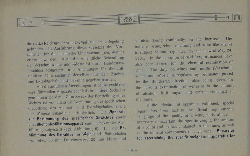 durch dasReichsgesetz vom 24. Mai 1901 seine Regelung gefunden. In Ausfuhrung dieses Gesetzes sind Vor- schriften fur die chemische Untersuchung des Weines erlassen worden. Auch die zollamtliche Behandlung der Verschnittweine und -Moste ist durch Bundesrats- beschluss festgesetzt, und Anleitungen fur die zoll- amtliche Untersuchung derselben auf den Zuckei- und Extraktgehalt sind bekannt gegeben worden. Auf die amtlichen Anweisungen ist bei Auswahl der vorzufuhrenden Apparate ebenfalls besondere Rucksicht genommen worden. Zum Zweck der Beurteilung eines Weines ist vor alletn die Bestimnuing des spezifischen Gewichtes, des Alkohol- und Extraktgehaltes sowie der Mineralbestandteile erforderlich. Die flpparate zur Bestimmung des spezifischen GeWichtes sowie ein Rlkoholdestillationsapparat sind in bekannter Aus- fuhrung aufgestellt (vgl. Abbildung 6). bur die Be- stimmung des Ejctraktes im Wein sind Platinschalen von etwa 85 mm Durchmesser, 20 mm Hohe und SI 0 countries being continually on the increase. The trade in wine, wine containing and wine-like diinks is subject to and regulated by the Law of May 24, 1901. In the execution of said law, ordinances have also been issued for the chemical examination of wine. The duty on wines and musts (Verschnitt- weine und -Moste) is regulated by ordinance, passed by the Bundesrat, directions also being given for the customs examination of wines as to the amount of alcohol, fruit sugar and extract contained in the same. In the selection of apparatus exhibited, special regard has been had to the official requiiements. To judge of the quality of a wine, it is above necessary to ascertain the specific weight, the amount of alcohol and extract contained in the same, as well as the mineral components of such wine. Rpparatus for ascertaining the specific weight and apparatus for