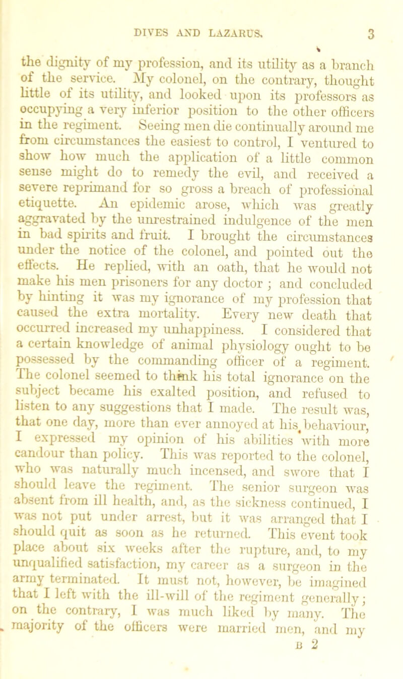 the dignity of my profession, and its utility as a branch of the service. My colonel, on the contrary, thought little of its utility, and looked upon its professors as occupying a very inferior position to the other officers in the regiment. Seeing men die continually around me from circumstances the easiest to control, I ventured to show how much the application of a little common sense might do to remedy the evil, and received a severe reprimand for so gross a breach of professional etiquette. An epidemic arose, which was greatly aggravated by the unrestrained indulgence of the men in bad spirits and trait. I brought the circumstances under the notice of the colonel, and pointed out the effects. He replied, with an oath, that he would not make his men prisoners for any doctor ; and concluded by hinting it was my ignorance of my profession that caused the extra mortality. Every new death that occurred increased my unhappiness. I considered that a certain knowledge of animal physiology ought to be possessed by the commanding officer of a regiment. Tire colonel seemed to think his total ignorance on the subject became his exalted position, and refused to listen to any suggestions that I made. The result was, that one day, more than ever annoyed at his behaviour, I expressed my opinion of his abilities ‘with more candour than policy. This was reported to the colonel, who was naturally much incensed, and swore that I should leave the regiment. The senior surgeon was absent from ill health, and, as the sickness continued, I was not put under arrest, but it was arranged that I should quit as soon as he returned. This event took place about six weeks after the rapture, and, to my unqualified satisfaction, my career as a surgeon in the armj terminated. It must not, however, be imagined that I left with the ill-will of the regiment generally; on the contrary, 1 was much liked by many. The majority of the officers were married men, and my n 2