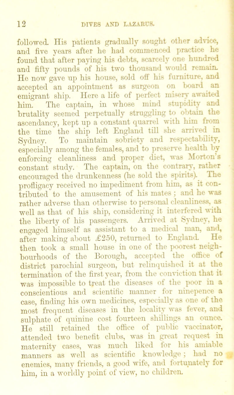 followed His patients gradually sought other advice, and five years after he had commenced practice he found that after paying his debts, scarcely one hundred and fifty pounds of his two thousand would remain. He now gave up his house, sold off his furniture, and accepted an appointment as surgeon on hoard an emigrant ship. Here a life of perfect misery awaited him. The captain, in whose mind stupidity and brutality seemed perpetually struggling to obtain the ascendancy, kept up a constant quarrel with him from the time the ship left England till she arrived in Sydney. To maintain sobriety and respectability, especially among the females, and to preserve health by enforcing cleanliness and proper diet, was Morton's constant study. The captain, on the contrary, rather encouraged the drunkenness (he sold the spirits). The profligacy received no impediment from him, as it con- tributed to the amusement of his mates ; and he was rather adverse than otherwise to personal cleanliness, as well as that of his ship, considering it interfered with the liberty of his passengers. Arrived at Sydney, he engaged himself as assistant to a medical man, and, after making about ,£250, returned to England. He then took a small house in one of the poorest neigh- bourhoods of the Borough, accepted the office of district parochial surgeon, but relinquished it at the termination of the first year, from the conviction that it was impossible to treat the diseases of the poor in a conscientious and scientific manner for ninepeuce a case, finding his own medicines, especially as one of the most frequent diseases iu the locality was fever, and sulphate of quinine cost fourteen shillings an ounce. He still retained the office of public vaccinator, attended two benefit clubs, was in great request in maternity cases, was much liked for his amiable manners as well as scientific knowledge; had no „• enemies, many friends, a good wife, and fortunately for him, in a worldly point of view, no children.