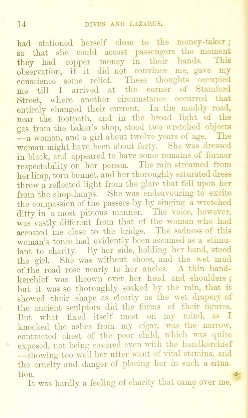 had stationed herself close to the money-taker; so that she could accost passengers the moment they had copper money in their hands. This observation, if it did not convince me, gave my conscience some relief. These thoughts occupied me till I arrived at the corner of Stamford Street, where another circumstance occurred that entirely changed their current. In the muddy road, near the footpath, and in the broad light of the gas from the baker’s shop, stood two wretched objects —a woman, and a girl about twelve years of age. The woman might have been about forty. She was dressed in black, and appeared to have some remains of former respectability on her person. The rain streamed from her limp, torn bonnet, and her thoroughly saturated dress threw a reflected light from the glare that fell upon her from the shop-lamps. She was endeavouring to excite the compassion of the passers-by by singing a wretched ditty in a most piteous manner. The voice, however, was vastly different from that of the woman who had accosted me close to the bridge. The sadness of this woman’s tones had evidently been assumed as a stimu- lant to charity. By her side, holding her hand, stood the girl. She was without shoes, and the wet mud of the road rose nearly to her ancles. A thin hand- kerchief was thrown over her head and shoulders ; but it was so thoroughly soaked by the rain, that it showed their shape as dearly as the wet drapery of the ancient sculptors did the forms of their figures. But what fixed itself most on my mind, as I knocked the ashes from my cigar, was the narrow, contracted chest of the poor child, which was quite exposed, not being covered even with the handkerchief —showing too well her utter want of vital stamina, and the cruelty and danger of placing her in such a situa- tion. It was hardly a feeling of charity that came over me, '