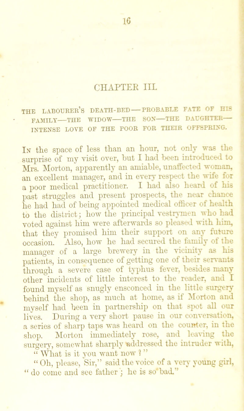 CHAPTER IIL THE labourer’s DEATH-BED PROBABLE FATE OF HIS FAMILY THE WIDOW THE SOX THE DAUGHTER INTENSE LOVE OF THE POOR FOR THEIR OFFSPRING. In the space of less than an hour, not only was the surprise of my visit over, hut I had been introduced to Mrs. Morton, apparently an amiable, unaffected woman, an excellent manager, and in every respect the wife for a poor medical practitioner. I had also heard of his past struggles and present prospects, the near chance he had had of being appointed medical officer of health to the district; how the principal vestrymen who had voted against Viim were afterwards so pleased with him, that they promised him their support on any future occasion. Also, how he had secured the family of the manager of a large brewery in the vicinity as his patients, in consequence of getting one of their servants through a severe case of typhus fever, besides many other incidents of little interest to the reader, and I found myself as snugly ensconced in the little surgery behind the shop, as much at home, as if Morton and myself had been in partnership on that spot all our lives. During a very short pause in our conversation, a series of sharp taps was heard on the counter, in the shop. Morton immediately rose, and leaving the surgery, somewhat sharply addressed the intruder with, “ What is it you want now l ” “ Oh, please, Sir,” said the voice of a very young girl, “ do come and see father ; he is so' had. ’