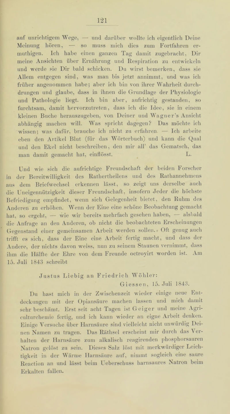 auf unrichtigem Wege, — und darüber wollte ich eigentlich Deine Meinung hören, — so muss mich dies zum Fortfahren er- muthigen. Ich habe einen ganzen Tag damit zugebracht, Dir meine Ansichten über Ernährung und Respiration zu entwickeln und werde sie Dir bald schicken. Du wirst bemerken, dass sie Allem entgegen sind, was man bis jetzt annimmt, und was ich früher angenommen habe; aber ich bin von ihrer Wahrheit durch- drungen und glaube, dass in ihnen die Grundlage der Physiologie und Pathologie liegt. Ich bin aber, aufrichtig gestanden, so furchtsam, damit hervorzutreten, dass ich die Idee, sie in einem kleinen Buche herauszugeben, von Deiner und Wagner’s Ansicht abhängig machen will. Was spricht dagegen? Das möchte ich wissen; was dafür, brauche ich nicht zu erfahren. — Ich arbeite eben den Artikel Blut (für das Wörterbuch) und kann die Qual und den Ekel nicht beschreiben, den mir all’ das Gematscli, das man damit gemacht hat, einflösst. L. Und wie sich die aufrichtige Freundschaft der beiden Forscher in der Bereitwilligkeit des Rathertheilens und des Rathannehmens aus dem Briefwechsel erkennen lässt, so zeigt uns derselbe auch die Uneigennützigkeit dieser Freundschaft, insolern Jeder die höchste Befriedigung empfindet, wenn sich Gelegenheit bietet, den Ruhm des Anderen zu erhöhen. Wenn der Eine eine schöne Beobachtung gemacht hat, so ergeht, — wie wir bereits mehrfach gesehen haben, — alsbald die Anfrage an den Anderen, ob nicht die beobachteten Erscheinungen Gegenstand einer gemeinsamen Arbeit werden sollen. Oft genug auch trifft es sich, dass der Eine eine Arbeit fertig macht, und dass der Andere, der nichts davon weiss, nun zu seinem Staunen vernimmt, dass ihm die Hälfte der Ehre von dem Freunde octroyirt worden ist. Am 15. Juli 1843 schreibt Justus Liebig an Friedrich Wühler: Giessen, 15. Juli 1843. Du hast mich in der Zwischenzeit wieder einige neue Ent- deckungen mit der Opiansäure machen lassen und mich damit sehr beschämt. Erst seit acht Tagen ist Geiger und meine Agri- culturchemie fertig, und ich kann wieder an eigne Arbeit denken. Einige Versuche über Harnsäure sind vielleicht nicht unwürdig Dei- neu Namen zu tragen. Das Räthsel erscheint mir durch das 5 er- halten der Harnsäure zum alkalisch reagirenden phosphorsauren Natron gelöst zu sein. Dieses Salz löst mit merkwürdiger Leich- tigkeit in der Wärme Harnsäure auf, nimmt sogleich eine saure Reaction an und lässt beim Uebersclmss harnsaures Natron beim Erkalten fallen.