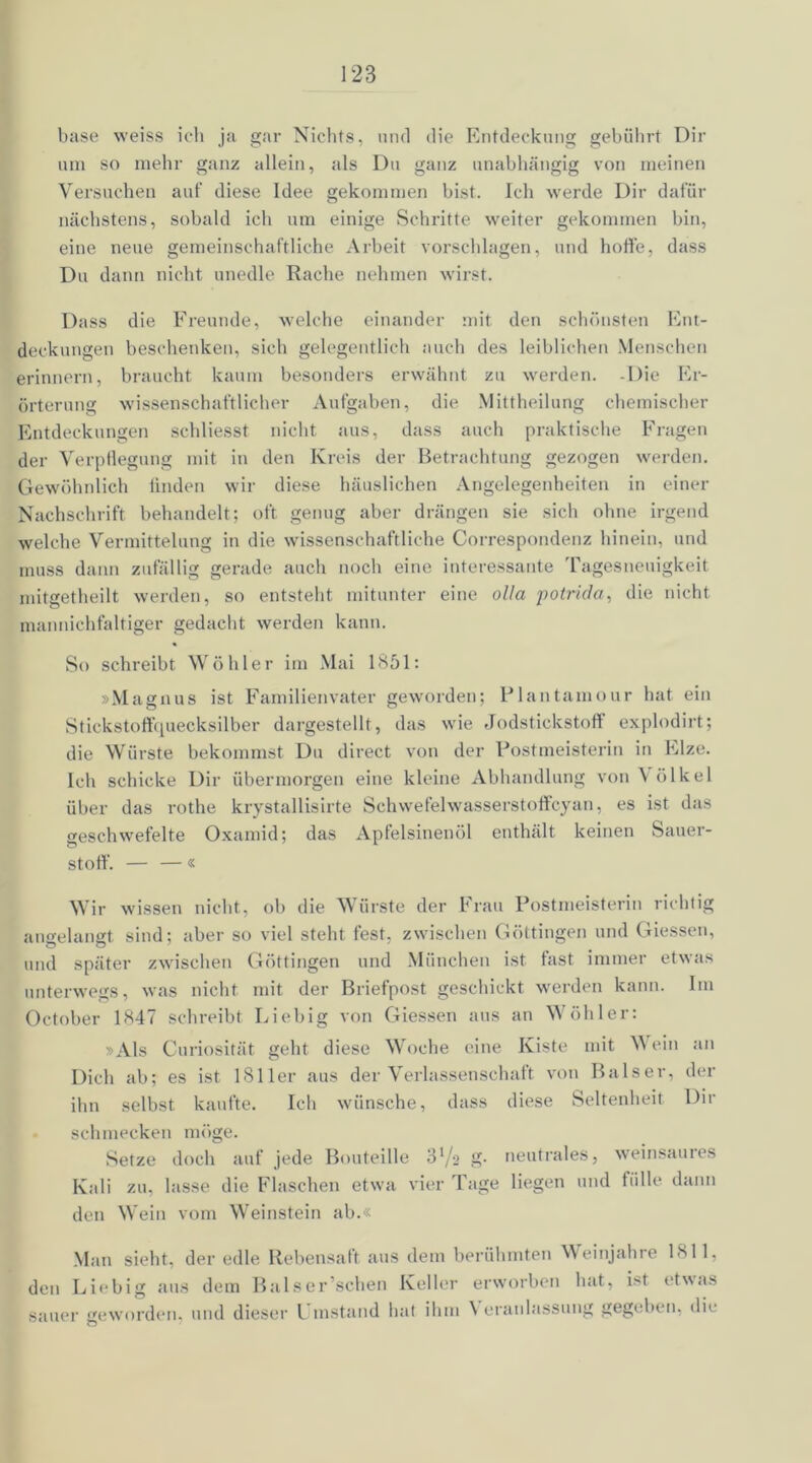 base weiss ich ja gar Nichts, und die Entdeckung gebührt Dir um so mehr ganz allein, als Du ganz unabhängig von meinen Versuchen auf diese Idee gekommen bist. Ich werde Dir dafür nächstens, sobald ich um einige Schritte weiter gekommen bin, eine neue gemeinschaftliche Arbeit Vorschlägen, und hoffe, dass Du dann nicht unedle Rache nehmen wirst. Dass die Freunde, welche einander mit den schönsten Ent- deckungen beschenken, sich gelegentlich auch des leiblichen Menschen erinnern, braucht kaum besonders erwähnt zu werden. -Die Er- örterung wissenschaftlicher Aufgaben, die Mittheilung chemischer Entdeckungen schliesst nicht aus, dass auch praktische Fragen der Verpflegung mit in den Kreis der Betrachtung gezogen werden. Gewöhnlich finden wir diese häuslichen Angelegenheiten in einer Nachschrift behandelt; oft genug aber drängen sie sich ohne irgend welche Vermittelung in die wissenschaftliche Correspondenz hinein, und muss dann zufällig gerade auch noch eine interessante Tagesneuigkeit mitgetheilt werden, so entsteht mitunter eine olla potrida, die nicht mannichfaltiger gedacht werden kann. So schreibt Wohl er im Mai 1851: »Magnus ist Familienvater geworden; Plantamour hat ein Stickstoffquecksilber dargestellt, das wie Jodstickstoff explodirt; die Würste bekommst Du direct von der Postmeisterin in Elze. Ich schicke Dir übermorgen eine kleine Abhandlung von \ ölkel über das rothe krystallisirte Schwefelwasserstoffcyan, es ist das geschwefelte Oxamid; das Apfelsinenöl enthält keinen Sauer- stoff. — — « Wir wissen nicht, ob die Würste der Frau Postmeisterin richtig angelangt sind; aber so viel steht fest, zwischen Göttingen und Giessen, und später zwischen Göttingen und München ist fast immer etwas unterwegs, was nicht mit der Briefpost geschickt werden kann. Im October 1847 schreibt Liebig von Giessen aus an Wühler: »Als Curiosität geht diese Woche eine Kiste mit Wein an Dich ab; es ist 1811er aus der Verlassenschaft von Baiser, der ihn selbst kaufte. Ich wünsche, dass diese Seltenheit Dir schmecken möge. Setze doch auf jede Bouteille ‘Sl/2 g- neutrales, weinsaures Kali zu. lasse die Flaschen etwa vier Tage liegen und fülle dann den Wein vom Weinstein ab.« Man sieht, der edle Rebensaft aus dem berühmten Weinjahre 1811, den Liebig aus dem Baiser sehen Keller erworben hat, ist etwas sauer geworden, und dieser Umstand hat ihm Veranlassung gegeben, die