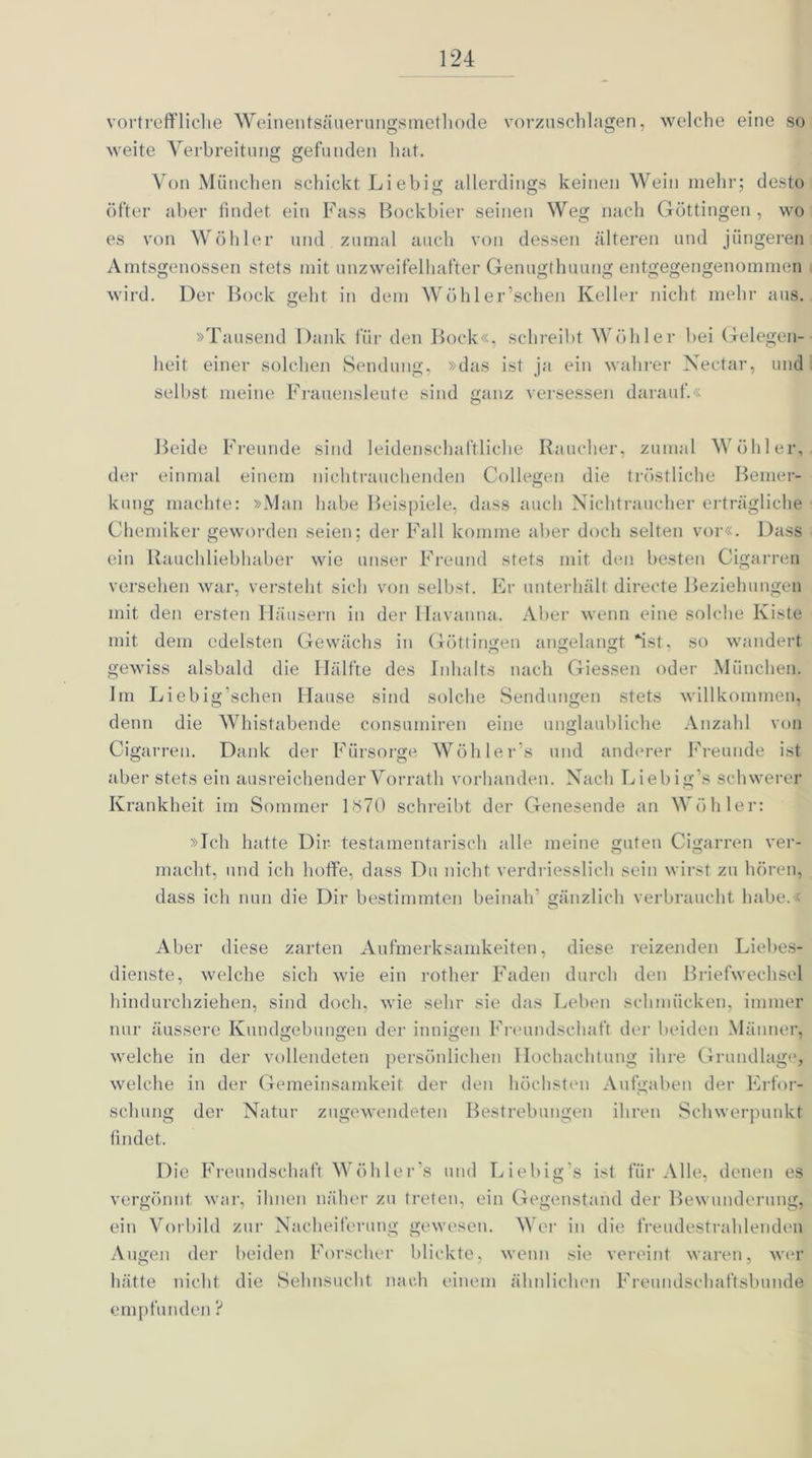 vortreffliche Weinentsäuerungsmethode vorzuschlagen, welche eine so weite Verbreitung gefunden hat. Von München schickt Liebig allerdings keinen Wein mehr; desto öfter aber findet ein Fass Bockbier seinen Weg nach Göttingen, wo es von Wöhier und zumal auch von dessen älteren und jüngeren Amtsgenossen stets mit unzweifelhafter Genugthuung entgegengenommen wird. Der Bock geht in dem Wöhler’schen Keller nicht mehr aus. »Tausend Dank für den Bock«, schreibt Wühler hei Gelegen- heit einer solchen Sendung, »das ist ja ein wahrer Nectar, und selbst meine Frauensleute sind ganz versessen darauf.« o Beide Freunde sind leidenschaftliche Raucher, zumal Wühler, der einmal einem nichtrauchenden Collegen die tröstliche Bemer- kung machte: »Man habe Beispiele, dass auch Nichtraucher erträgliche Chemiker geworden seien; der Fall komme aber doch selten vor«. Dass ein Ilauchliebhaber wie unser Freund stets mit den besten Cigarren versehen war, versteht sich von selbst. Er unterhält directe Beziehungen mit den ersten Häusern in der Havanna. Aber wenn eine solche Kiste mit dem edelsten Gewächs in Güttingen angelangt ist, so wandert gewiss alsbald die Hälfte des Inhalts nach Giessen oder München. Im Liebig’schen Hause sind solche Sendungen stets willkommen, denn die Whistabende consumiren eine unglaubliche Anzahl von Cigarren. Dank der Fürsorge Wöhler’s und anderer Freunde ist aber stets ein ausreichender Vorrath vorhanden. Nach Liebig’s schwerer Krankheit im Sommer 1<S70 schreibt der Genesende an Wühler: »Ich hatte Dir testamentarisch alle meine guten Cigarren ver- macht, und ich hoffe, dass Du nicht verdriesslieh sein wirst zu hören, dass ich nun die Dir bestimmten beinah’ gänzlich verbraucht habe.« o Aber diese zarten Aufmerksamkeiten, diese reizenden Liebes- dienste, welche sich wie ein rother Faden durch den Briefwechsel hindurchziehen, sind doch, wie sehr sie das Leben schmücken, immer nur äussere Kundgebungen der innigen Freundschaft der beiden Männer, welche in der vollendeten persönlichen Hochachtung ihre Grundlage, welche in der Gemeinsamkeit der den höchsten Aufgaben der Erfor- schung der Natur zugewendeten Bestrebungen ihren Schwerpunkt findet. Die Freundschaft Wühler s und Liebig’s ist für Alle, denen es vergönnt war, ihnen näher zu treten, ein Gegenstand der Bewunderung, ein Vorbild zur Nacheiferung gewesen. Wer in die freudestrahlenden Augen der beiden Forscher blickte, wenn sie vereint waren, wer hätte nicht die Sehnsucht nach einem ähnlichen Freundschaftsbunde empfunden ?