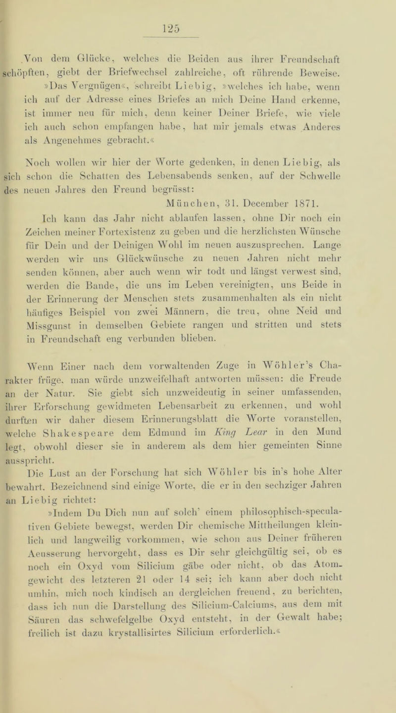.Von dem Glücke, welches die Beiden aus ihrer Freundschaft schöpften, giebt der Briefwechsel zahlreiche, oft rührende Beweise. »Das Vergnügen«, schreibt Liebig, »welches ich hebe, wenn ich auf der Adresse eines Briefes an mich Deine Iiand erkenne, ist immer neu für mich, denn keiner Deiner Briefe, wie viele ich auch schon empfangen habe, hat mir jemals etwas Anderes als Angenehmes gebracht.« Noch wollen wir hier der Worte gedenken, in denen Liebig, als sich schon die Schatten des Lebensabends senken, auf der Schwelle des neuen Jahres den Freund begriisst: München, 31. December 1871. Ich kann das Jahr nicht ablaufen lassen, ohne Dir noch ein Zeichen meiner Fortexistenz zu geben und die herzlichsten Wünsche für Dein und der Deinigen Wohl im neuen auszusprechen. Lange werden wir uns Glückwünsche zu neuen Jahren nicht mehr senden können, aber auch wenn wir todt und längst verwest sind, werden die Bande, die uns im Leben vereinigten, uns Beide in der Erinnerung der Menschen stets Zusammenhalten als ein nicht häufiges Beispiel von zwei Männern, die treu, ohne Neid und Missgunst in demselben Gebiete rangen und stritten und stets in Freundschaft eng verbunden blieben. Wenn Einer nach dem vorwaltenden Zuge in Wohl er’s Cha- rakter trüge, man würde unzweifelhaft antworten müssen: die Freude an der Natur. Sie giebt sich unzweideutig in seiner umfassenden, ihrer Erforschung gewidmeten Lebensarbeit zu erkennen, und wohl durften wir daher diesem Erinnerungsblatt die Worte voranstellen, welche Shakespeare dem Edmund im King Lear in den Mund legt, obwohl dieser sie in anderem als dem hier gemeinten Sinne ausspricht. Die Lust an der Forschung hat sich Wühler bis ins hohe Alter bewahrt. Bezeichnend sind einige Worte, die er in den sechziger Jahren an Liebig richtet: »Indem Du Dich nun auf solch’ einem philosophisch-specula- tiven Gebiete bewegst, werden Dir chemische Mittheilungen klein- lich und langweilig Vorkommen, wie schon .‘ins Deiner früheren Aeusserung hervorgeht, dass es Dir sehr gleichgültig sei, ob es noch ein Oxyd vom Silicium gäbe oder nicht, ob das Atom- gewicht des letzteren 21 oder 14 sei; ich kann aber doch nicht umhin, mich noch kindisch an dergleichen freuend, zu berichten, dass ich nun die Darstellung des Silicium-Calciums, aus dem mit Säuren das schwefelgelbe Oxyd entstellt, in der Gewalt habe; freilich ist dazu krystallisirtes Silicium erforderlich.«