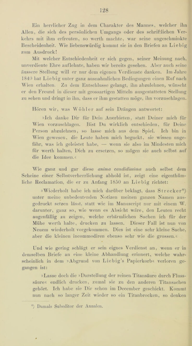 Ein herrlicher Zug in dem Charakter des Mannes, welcher ihn Allen, die sich des persönlichen Umgangs oder des schriftlichen Ver- kehrs mit ihm erfreuten, so werth machte, war seine ungeschminkte Bescheidenheit. Wie liebenswürdig kommt sie in den Briefen an Liebig zum Ausdruck! Mit welcher Entschiedenheit er sich gegen, seiner Meinung nach, unverdiente Ehre auflehnte, haben wir bereits gesehen. Aber auch seine äussere Stellung will er nur dem eigenen Verdienste danken. Im Jahre 1840 hat Liebig unter ganz ausnahmlichen Bedingungen einen Iluf nach Wien erhalten. Zu dem Entschlüsse gelangt, ihn abzulehnen, wünscht er den Freund in dieser mit grossartigen Mitteln ausgestatteten Stellung zu sehen und dringt in ihn, dass er ihm gestatten möge, ihn vorzuschlagen. Hören wir, was Wühler auf sein Drängen antwortet: »Ich danke Dir für Dein Anerbieten, statt Deiner mich für Wien vorzuschlagen. Bist Du wirklich entschieden, für Deine Person abzulehnen, so lasse mich aus dem Spiel. Ich bin in Wien gewesen, die Leute haben mich beguckt, sie wissen unge- fähr, was ich geleistet habe, — wenn sie also im Mindesten mich für werth halten, Dich zu ersetzen, so mögen sie auch selbst auf die Idee kommen.« Wie ganz und gar diese anima candidissima auch selbst dem Scheine einer Selbstverherrlichung abhold ist, zeigt eine eigenthüm- liche Reclamation, die er zu Anfang 1850 an Liebig richtet: »Wiederholt habe ich mich darüber beklagt, dass Strecker*) unter meine unbedeutenden Notizen meinen ganzen Namen aus- gedruckt setzen lässt, statt wie im Manuscript nur mit einem W. darunter, ganz so, wie wenn es Absicht wäre, den Leuten recht augenfällig zu zeigen, welche erbärmlichen Sachen ich für der Mühe werth halte, drucken zu lassen. Dieser Fall ist nun von Neuem wiederholt vorgekommen. Dies ist eine sehr kleine Sache, aber die kleinen incommodiren ebenso sehr wie die grossen.« Und wie gering schlägt er sein eignes Verdienst an, wenn er in demselben Briefe an eine kleine Abhandlung erinnert, welche wahr- scheinlich in dem »Abgrund von Liebig’s Papierkorb« verloren ge- gangen ist: »Lasse doch die »Darstellung der reinen Titansäure durch Fluss- säure« endlich drucken, zumal sie zu den anderen Titansachen gehört. Ich habe sie Dir schon im December geschickt. Kommt nun nach so langer Zeit wieder so ein Titanbrocken, so denken *) Damals Subeditor der Annalen.