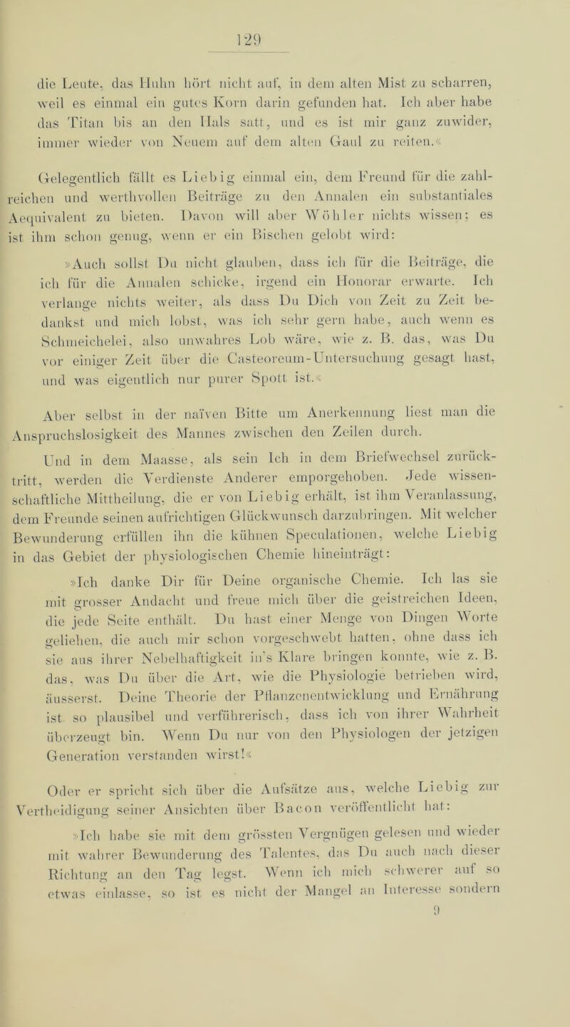 die Leute, das Huhn hört nicht auf, in dem alten Mist zu scharren, weil es einmal ein gutes Korn darin gefunden hat. Ich aber habe das Titan bis an den Hals satt, und es ist mir ganz zuwider, immer wieder von Neuem auf dem alten Gaul zu reiten. Gelegentlich fällt es Liebig einmal ein, dem Freund für die zahl- reichen und werthvollen Beiträge zu den Annalen ein substantiales Aequivalent zu bieten. Davon will aber Wühler nichts wissen; es ist ihm schon genug, wenn er ein Bischen gelobt wird: > Auch sollst Du nicht glauben, dass ich für die Beiträge, die ich für die Annalen schicke, irgend ein Honorar erwarte. Ich verlange nichts weiter, als dass Du Dich von Zeit zu Zeit be- dankst und mich lobst, was ich sehr gern habe, auch wenn es Schmeichelei, also unwahres Lob wäre, wie z. B. das, was Du vor einiger Zeit über die Casteoreum-Untersuchung gesagt hast, und was eigentlich nur purer Spott ist. Aber selbst in der naiven Bitte um Anerkennung liest man die Anspruchslosigkeit des Mannes zwischen den Zeilen durch. Und in dem Maasse, als sein Ich in dem Briefwechsel zurück- tritt, werden die Verdienste Anderer emporgehoben. Jede wissen- schaftliche Mittheilung, die er von Liebig erhält, ist ihm Veranlassung, dem Freunde seinen aufrichtigen Glückwunsch darzubringen. Mit welcher Bewunderung erfüllen ihn die kühnen Speculationen, welche Liebig in das Gebiet der physiologischen Chemie hineinträgt: »Ich danke Dir für Deine organische Chemie. Ich las sie mit grosser Andacht und freue mich über die geistreichen Ideen, die jede Seite enthält. Du hast einer Menge von Dingen Worte geliehen, die auch mir schon vorgeschwebt hatten, ohne dass ich sie aus ihrer Nebelhaftigkeit in's Klare bringen konnte, wie z. B. das, was Du über die Art, wie die Physiologie betrieben wird, äusserst. Deine Theorie der Ptlanzenentwicklung und Ernährung ist so plausibel und verführerisch, dass ich von ihrer Wahrheit überzeugt bin. Wenn Du nur von den Physiologen der jetzigen Generation verstanden wirst!« Oder er spricht sich über die Aufsätze aus, welche Liebig zur Vertheidigung seiner Ansichten über Bacon veröffentlicht hat: »Ich habe sie mit dem grössten Vergnügen gelesen und wieder mit wahrer Bewunderung des Talentes, das Du auch nach dieser Richtung an den Tag legst. Wenn ich mich schwerer auf so etwas einlasse, so ist es nicht der Mangel an Interesse sondein !)