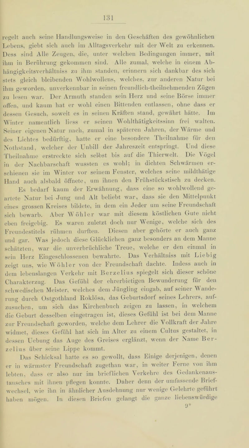 regelt auch seine Handlungsweise in den Geschäften des gewöhnlichen Lebens, giebt sich auch im Alltagsverkehr mit der Welt zu erkennen. Dess sind Alle Zeugen, die, unter welchen Bedingungen immer, mit ihm in Berührung gekommen sind. Alle zumal, welche in einem Ab- luinsickeitsverhältniss zu ihm standen, erinnern sich dankbar des sich stets gleich bleibenden Wohlwollens, welches, zur anderen Natur bei ihm geworden, unverkennbar in seinen freundlich-theilnehmenden Zügen zu lesen war. Der Armuth standen sein Herz und seine Börse immer offen, und kaum hat er wohl einen Bittenden entlassen, ohne dass er dessen Gesuch, soweit es in seinen Kräften stand, gewährt hätte. Im Winter namentlich lioss er seinen Wohlthätigkeitssinn frei walten. Seiner eigenen Natur nach, zumal in späteren Jahren, der Wärme und des Lichtes bedürftig, hatte er eine besondere Theilnahme für den Nothstand, welcher der Unbill der Jahreszeit entspringt. Und diese Theilnahme erstreckte sich selbst bis auf die Thierwelt. Die Vögel in der Nachbarschaft wussten es wohl; in dichten Schwärmen er- schienen sie im Winter vor seinem Fenster, welches seine mildthätige Hand auch alsbald öffnete, um ihnen den Frühstückstisch zu decken. Es bedarf kaum der Erwähnung, dass eine so wohlwollend ge- artete Natur bei Jung und Alt beliebt war, dass sie den Mittelpunkt eines grossen Kreises bildete, in dem ein Jeder um seine Freundschaft sich bewarb. Aber Wühler war mit diesem köstlichen Gute nicht eben freigebig. Es waren zuletzt doch nur Wenige, welche sich des Freundestitels rühmen durften. Diesen aber gehörte er auch ganz und gar. Was jedoch diese Glücklichen ganz besonders an dem Manne schätzten, war die unverbrüchliche Treue, welche er den einmal in sein Herz Eingeschlossenen bewahrte. Das Verhältniss mit Eie big uns* wie \\ ühier von der trciindschuft duclitc. Indess uucli in ö * t dem lebenslangen Verkehr mit Berzelius spiegelt sich dieser schöne Charakterzug. Das Gefühl der ehrerbietigen Bewunderung für den schwedischen Meister, welches dem Jüngling eingab, auf seiner Wande- rung durch Ostgothland Roklösa, das Geburtsdort seines Lehrers, auf- zusuchen, um sich das Kirchenbuch zeigen zu lassen, in welchem die Geburt desselben eingetragen ist, dieses Gefühl ist bei dem Manne zur Freundschaft geworden, welche dem Lehrer die Vollkraft der Jahre widmet, dieses Gefühl hat sich im Alter zu einem Cultus gestaltet, in dessen Uebung das Auge des Greises erglänzt, wenn der Name Bei - ze lins über seine Lippe kommt. Das Schicksal hatte es so gewollt, dass Einige derjenigen, denen er in wärmster Freundschaft zugethan war, in weiter Ferne von ihm lebten, dass er also nur im brieflichen Verkehre des Gedankenaus- tausches mit ihnen pflegen konnte. Daher denn der umfassende Brief- wechsel, wie ihn in ähnlicher Ausdehnung nur wenige Gelehrte geführt haben mögen, ln diesen Briefen gelangt die ganze liebenswüidige
