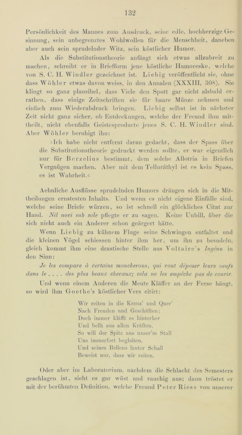 Persönlichkeit des Mannes zum Ausdruck, seine edle, hochherzige Ge- sinnung, sein unbegrenztes Wohlwollen für die Menschheit, daneben aber auch sein sprudelnder Witz, sein köstlicher Humor. Als die Substitutionstheorie anfängt sich etwas allzubreit zu machen, schreibt er in Briefform jene köstliche Humoreske, welche von S. C. 11. Windler gezeichnet ist. Liebig veröffentlicht sie, ohne dass Wühler etwas davon weiss, in den Annalen (XXXIII, 308). Sie klingt so ganz plausibel, dass Viele den Spott gar nicht alsbald er- rathen, dass einige Zeitschriften sie für haare Münze nehmen und einfach zum Wiederabdruck bringen. Liebig selbst ist in nächster Zeit nicht ganz sicher, ob Entdeckungen, welche der Freund ihm mit- theilt, nicht ebenfalls Geistesprodnete jenes S. C. H. Windler sind. Aber Wühler beruhigt ihn: »Ich habe nicht entfernt daran gedacht, dass der Spass über die Substitutionstheorie gedruckt werden sollte, er war eigentlich nur für Berzelius bestimmt, dem solche Allotria in Briefen Vergnügen machen. Aber mit dem Telluräthyl ist es kein Spass, es ist Wahrheit.« Aehnliche Ausflüsse sprudelnden Humors drängen sich in die Mit- theilungen ernstesten Inhalts. Und wenn es nicht eigene Einfälle sind, welche seine Briefe würzen, so ist schnell ein glückliches Citat zur Hand. Nil novi sub sole pflegte er zu sagen. Keine Unbill, über die sich nicht auch ein Anderer schon geärgert hätte. Wenn Liebig zu kühnem Fluge seine Schwingen entfaltet und die kleinen Vögel schiessen hinter ihm her, um ihn zu besudeln, gleich kommt ihm eine drastische Stelle aus Voltaire's Ingenu in den Sinn: Je les compare ä certains moucherons, qui vont deposer leurs oevfs dans le . . . . des plus beaux chevaux; cela ne les empeche pas de courir. Und wenn einem Anderen die Meute Kläffer an der Ferse hängt, so wird ihm Goethe’s köstlicher Vers c-itirt: Wir reiten in die Kreuz’ und Quer1 Nach Freuden und Geschäften: Doch immer kläfft es hinterher Und bellt aus allen Kräften. So will der Spitz aus unser’m Stall Uns immerfort begleiten, Und seines Beilens lauter Schall Beweist nur, dass wir reiten. Oder aber im Laboratorium, nachdem die Schlacht des Semesters geschlagen ist, sieht es gar wüst und rauchig aus; dann tröstet er mit der berühmten Definition, welche Freund Peter Riess von unserer