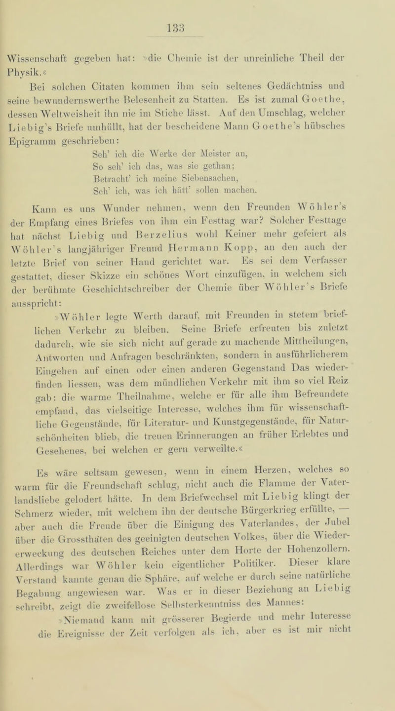 Wissenschaft gegeben hat: 'die Chemie ist der unreinliche Theil der o o Physik.« Bei solchen Citaten kommen ihm sein seltenes Gedächtniss und seine bewundernswerthe Belesenheit zu Statten. Es ist zumal Goethe, dessen Weltweisheit ihn nie im Stiche lässt. Auf den Umschlag, welcher Liebig’s Briefe umhüllt, hat der bescheidene Mann Goethe’s hübsches Epigramm geschrieben: Seid ich die Werke der Meister an, So sch’ ich das, was sie gethan; Betracht’ ich meine Siebensachen, Sch’ ich, was ich hütt’ sollen machen. Kann es uns Wunder nehmen, wenn den Freunden Wühler s der Empfang eines Briefes von ihm ein Festtag war? Solcher Festtage hat nächst Liebig und Berzelius wohl Keiner mehr gefeiert als Wühler’s langjähriger Freund Hermann Kopp, an den auch der letzte Brief von seiner Hand gerichtet war. Es sei dem Verfasser gestattet, dieser Skizze ein schönes Wort einzufügen, in welchem sich der berühmte Geschichtschreiber der Chemie über Wöhler's Briefe ausspricht: »Wühier legte Werth darauf, mit Freunden in stetem brief- lichen Verkehr zu bleiben. Seine Briefe erfreuten bis zuletzt dadurch, wie sie sich nicht auf gerade zu machende Mittheilungen, Antworten und Anfragen beschränkten, sondern in ausführlicherem Eingehen auf einen oder einen anderen Gegenstand Das wieder- finden Hessen, was dem mündlichen Verkehr mit ihm so viel Reiz gab: die warme Theilnahme, welche er für alle ihm Beiieundete empfand, das vielseitige Interesse, welches ihm für wissenschaft- liche Gegenstände, für Literatur- und Kunstgegenstände, für Natur- schönheiten blieb, die treuen Erinnerungen an früher Erlebtes und Gesehenes, bei welchen er gern verweilte.« Es wäre seltsam gewesen, wenn in einem Herzen, welches so warm für die Freundschaft schlug, nicht auch die Flamme der Vater- landsliebe gelodert hätte. In dem Briefwechsel mit Liebig klingt der Schmerz wieder, mit welchem ihn der deutsche Bürgerkrieg erfüllte, - aber auch die Freude über die Einigung des Vaterlandes, der Jubel über die Grossthaten des geeinigten deutschen Volkes, über die 'Wieder- erweckung des deutschen Reiches unter dem Horte der Hohenzollein. Allerdings war Wühler kein eigentlicher Politiker. Dieser klare Verstand kannte genau die Sphäre, auf welche er durch seine natinliehe Begabung angewiesen war. Was er in dieser Beziehung an Liebig schreibt, zeigt die zweifellose Selbsterkenntniss des Mannes. Niemand kann mit grösserer Begierde und mehr Interesse die Ereignisse der Zeit verfolgen als ich. aber es ist mir nicht