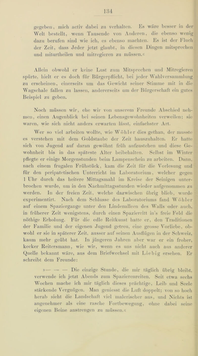 gegeben, mich activ dabei zu verhalten. Es wäre besser in der Welt bestellt, wenn Tausende von Anderen, die ebenso wenig dazu berufen sind wie ich, es ebenso machten. Es ist der Fluch der Zeit, dass Jeder jetzt glaubt, in diesen Dingen entsprechen und miturtheilen und mitregieren zu müssen.« Allein obwohl er keine Lust zum Mitsprechen und Mitregieren spürte, hielt er es doch für Bürgerpflicht, bei jeder Wahlversammlung zu erscheinen, einerseits um das Gewicht seiner Stimme mit in die Wagschale fallen zu lassen, andererseits um der Bürgerschaft ein gutes Beispiel zu geben. Noch müssen wir, ehe wir von unserem Freunde Abschied neh- men, einen Augenblick bei seinen Lebensgewohnheiten verweilen; sie waren, wie sich nicht anders erwarten lässt, einfachster Art. Wer so viel arbeiten wollte, wie Wühler dies gethan, der musste es verstehen mit dem Goldstaube der Zeit hauszuhalten. Er hatte sich von Jugend auf daran gewöhnt früh aufzustehen und diese Ge- wohnheit bis in das späteste Alter beibehalten. Selbst im Winter pflegte er einige Morgenstunden beim Lampenschein zu arbeiten. Dann, nach einem frugalen Frühstück, kam die Zeit für die Vorlesung und für den peripatetischen Unterricht im Laboratorium, welcher gegen 1 Uhr durch das heitere Mittagsmahl im Kreise der Seinigen unter- brochen wurde, um in den Nachmittagsstunden wieder aufgenommen zu werden, ln der freien Zeit, welche dazwischen übrig blieb, wurde experimentirt. Nach dem Schlüsse des Laboratoriums fand Wühler auf einem Spaziergange unter den Lindenalleen des Walls oder auch, in früherer Zeit wenigstens, durch einen Spazierritt in’s freie Feld die nöthige Erholung. Für die edle Reitkunst hatte er, den Traditionen der Familie und der eigenen Jugend getreu, eine grosse Vorliebe, ob- wohl er sie in späterer Zeit, ausser aufseinen Ausflügen in der Schweiz, kaum mehr geübt hat. In jüngeren Jahren aber war er ein froher, kecker Reitersmann, wie wir, wenn es uns nicht, auch aus anderer Quelle bekannt wäre, aus dem Briefwechsel mit Liebig ersehen. Er schreibt dem Freunde: »— — — Die einzige Stunde, die mir täglich übrig bleibt, verwende ich jetzt Abends zum Spazierenreiten. Seit etwa sechs Wochen mache ich mir täglich dieses prächtige, Leib und Seele stärkende Vergnügen. Man geniesst die Luft doppelt; von so hoch herab sieht die Landschaft viel malerischer aus, und Nichts ist angenehmer als eine rasche Fortbewegung, ohne dabei seine eigenen Beine anstrengen zu müssen.«