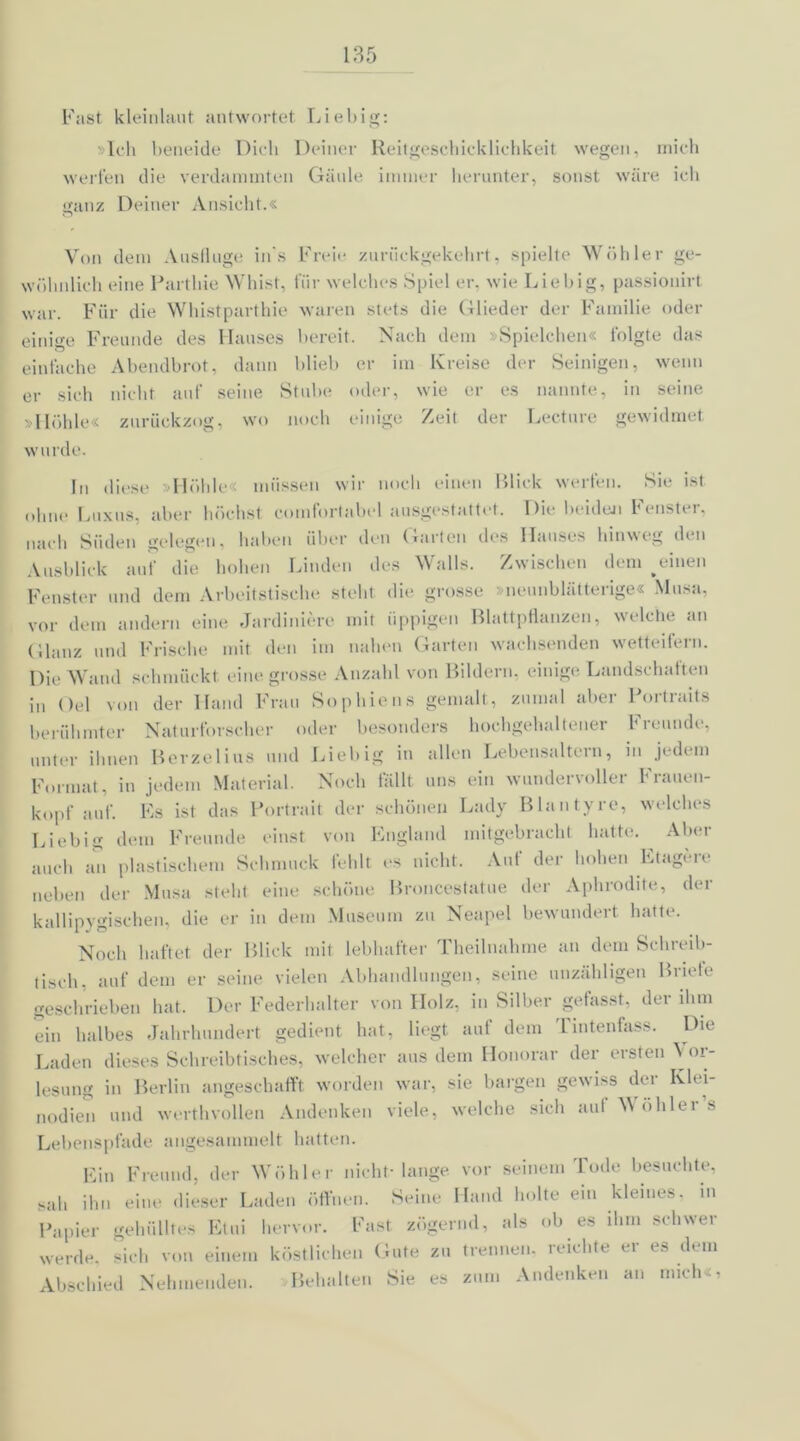Fast kleinlaut antwortet Liebig: »Ich beneide Dich Deiner Reitgeschicklichkeit wegen, mich werfen die verdammten Gäule immer herunter, sonst wäre ich ganz Deiner Ansicht.« Von dem Ausflüge in's Freie zurückgekehrt, spielte Wühler ge- wöhnlich eine Partliie Whist, für welches Spiel er. wie Liebig, passionirt war. Für die Whistparthie waren stets die Glieder der Familie oder einige Freunde des Hauses bereit. Nach dem »Spielchen« folgte das einfache Abendbrot, dann blieb er im Kreise der Seinigeu, wenn er sich nicht auf seine Stube oder, wie er es nannte, in seine »Höhle« zurückzog, wo noch einige Zeit der Lecture gewidmet wurde. In diese »Höhle« müssen wir noch einen Blick werfen. Sie ist ohne Luxus, aber höchst comforlabel ausgestattet. Die beiden Fenster, nach Süden gelegen, haben über den Garten des Hauses hinweg den Ausblick auf die hohen Linden des Walls. Zwischen dem ^einen Fenster und dem Arbeitstische steht die grosse »neunblätterige« Musa, vor dem andern eine Jardiniere mit üppigen Blattpflanzen, welche an Glanz und Frische mit den im nahen Garten wachsenden wetteifern. Die Wand schmückt eine grosse Anzahl von Bildern, einige Landschaften in Gel von der Hand Frau Sophiens gemalt, zumal aber Portraits berühmter Naturforscher oder besonders hochgehaltener Freunde, unter ihnen Berzelius und Liebig in allen Lebensaltern, in jedem Format, in jedem Material. Noch fallt uns ein wundervoller Frauen- kopf auf. Es ist das Portrait der schönen Lady Blantyre, welches Liebig dem Freunde einst von England mitgebracht hatte. ^ Aber auch an plastischem Schmuck fehlt es nicht. Aut der hohen Etageie neben der Musa steht eine schöne Broncestatue der Aphrodite, der kallipygischen, die er in dem Museum zu Neapel bewundert hatte. Noch haftet der Blick mit lebhafter Theilnahme an dem Schreib- tisch. auf dem er seine vielen Abhandlungen, seine unzähligen Briefe geschrieben hat. Der Federhalter von Holz, in Silber gefasst, der ihm ein halbes Jahrhundert gedient hat, liegt auf dem Tintenfass. Die Laden dieses Schreibtisches, welcher aus dem Honorar der ersten Vor- lesung in Berlin angeschafft worden war, sie bargen gewiss der Klei- nodien und werthvollen Andenken viele, welche sich aut V ohler s Lebenspfade angesammelt hatten. Ein Freund, der Wühler nicht-lange vor seinem Tode besuchte, sah ihn eine dieser Laden öffnen. Seine Hand holte ein kleines, in Papier gehülltes Etui hervor. Fast zögernd, als ob es ihm schwer werde, sich von einem köstlichen Gute zu trennen, reichte er es dem Abschied Nehmenden. Behalten Sie es zum Andenken an mich«,