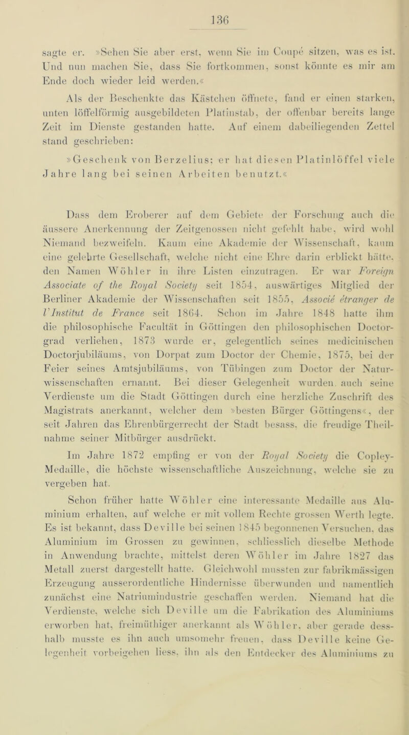 sagte er. »Sehen Sie aber erst, wenn Sie im Coupe sitzen, was es ist. Und nun machen Sie, dass Sie fortkonimen, sonst könnte es mir am Ende doch wieder leid werden.« Als der Beschenkte das Kästchen öffnete, fand er einen starken, unten löffelförmig ausgebildeten Platinstab, der offenbar bereits lange Zeit im Dienste gestanden hatte. Auf einem dabeiliegenden Zettel stand geschrieben: »Geschenk von Berzelius; er hat diesen Platinlöffel viele Jahre lang bei seinen Arbeiten benutzt.« Dass dem Eroberer auf dem Gebiett der Forschung auch die wird wohl Kaum eine Akademie der Wissenschaft, kaum äussere Anerkennung der Zeitgenossen nicht gefehlt habe Niemand bezweifeln, eine gelehrte Gesellschaft, welche nicht eine Ehre darin erblickt hätte, den Namen Wühler in ihre Listen einzutragen. Er war Foreign Associate of tl>e Royal Society seit 1854, auswärtiges Mitglied der Berliner Akademie der Wissenschaften seit 1855, Associe etranger de VInstitut de France seit 18G4. Schon im Jahre 1848 hatte ihm die philosophische Facultät in Göttingen den philosophischen Doctor- grad verliehen, 1873 wurde er, gelegentlich seines medicinischen Doctorjubiläums, von Dorpat zum Doctor der Chemie, 1875, bei der Feier seines Amtsjubiläums, von Tübingen zum Doctor der Natur- wissenschaften ernannt. Bei dieser Gelegenheit wurden auch seine Verdienste um die Stadt Göttingen durch eine herzliche Zuschrift des Magistrats anerkannt, welcher dem »besten Bürger Göttingens . der seit Jahren das Ehrenbürgerrecht der Stadt besass. die freudige Theil- nahme seiner Mitbürger ansdrückt. Im Jahre 1872 empfing er von der Royal Society die Copley- Medaille, die höchste wissenschaftliche Auszeichnung, welche sie zu vergeben hat. Schon früher hatte Wühler eine interessante Medaille aus Alu- minium erhalten, auf welche er mit vollem Rechte grossen Werth legte. Es ist bekannt, dass Deville bei seinen 1845 begonnenen Versuchen, das Aluminium im Grossen zu gewinnen, schliesslich dieselbe Methode in Anwendung brachte, mittelst deren Wühler im Jahre 1827 das Metall zuerst dargestellt hatte. Gleichwohl mussten zur fabrikmässigen Erzeugung ausserordentliche Hindernisse überwunden und namentlich zunächst eine Natriumindustrie geschaffen werden. Niemand hat die Verdienste, welche sich Deville um die Fabrikation des Aluminiums erworben hat, freimiithiger anerkannt als Wühler, aber gerade dess- halb musste es ihn auch umsomehr freuen, dass Deville keine Ge- legenheit Vorbeigehen Hess, ihn als den Entdecker des Aluminiums zu