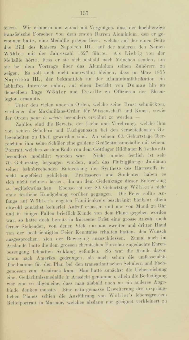 feiern. Wir erinnern uns zumal mit Vergnügen, dass der hochherzige französische Forscher von dem ersten Barren Aluminium, den er ge- wonnen hatte, eine Medaille prägen Hess, welche auf der einen Seite das Bild des Kaisers Napoleon III., auf der anderen den Namen Wühler mit der Jahreszahl 1827 führte. Als Liebig von der Medaille hörte, Hess er sie sich alsbald nach München senden, um sie bei dem Vortrage über das Aluminium seinen Zuhörern zu zeigen. Es soll auch nicht unerwähnt bleiben, dass im März 18:75 Napoleon III., der bekanntlich an der Aluminiumfabrikation ein lebhaftes Interesse nahm, auf einen Bericht von Dumas hin an demselben Tage Wühler und Deville zu Offizieren der Ehren- legion ernannte. Unter den vielen anderen Orden, welche seine Brust schmückten, verdienen der Maximilians-Orden für Wissenschaft und Kunst, sowie der Orden pour le me rite besonders erwähnt zu werden. — Zahllos sind die Beweise der Liebe und Verehrung, welche ihm von seinen Schülern und Fachgenossen bei den verschiedensten Ge- legenheiten zu Theil geworden sind. An seinem GO. Geburtstage über- reichten ihm seine Schüler eine goldene Gedäehtnissmedaille mit seinem Portrait, welches zu dem Ende von dem Göttinger Bildhauer K üst hardt besonders modellirt worden war. Nicht minder festlich ist sein 70. Geburtstag begangen worden, auch das fünfzigjährige Jubiläum seiner bahnbrechenden Entdeckung der Synthese des Harnstoffs ist nicht ungefeiert geblieben. Professoren und Studenten haben es sich nicht nehmen lassen, ihn an dem Gedenktage dieser Entdeckung zu beglückwünschen. Ebenso ist der SO. Geburtstag Wühlers nicht ohne festliche Kundgebung vorüber gegangen. Die Feier sollte An- fangs auf Wühler s engsten Familienkreis beschränkt bleiben; allein obwohl zunächst keinerlei Aufruf erlassen und nur von Mund zu Ohr und in einigen Fällen brieflich Kunde von dem Plane gegeben worden war, so hatte doch bereits in kürzester Frist eine grosse Anzahl auch ferner Stehender, von denen Viele nur aus zweiter und dritter Hand von der beabsichtigten Feier Kenntniss erhalten hatten, den Wunsch ausgesprochen, sich der Bewegung anzuschliessen. Zumal auch im Anslande hatte die dem grossen chemischen Forscher zugedachte Ehren- bezeugung lebhaften Anklang gefunden. So war die Kunde davon kaum nach Amerika gedrungen, als auch schon die umfassendste Theilnahme für den Plan bei den transatlantischen Schülern und bach- genossen zum Ausdruck kam. Man hatte zunächst die l eberreicliung einer Gedäehtnissmedaille in Aussicht genommen, allein die Betheiligung war eine so allgemeine, dass man alsbald noch an ein anderes Ange- binde denken musste. Eine naturgemässe Erweiterung des ursprüng- lichen Planes schien die Ausführung von Wühlers lebensgrossem Reliefportrait in Marmor, welches alsdann nur geeignet verkleinert zu