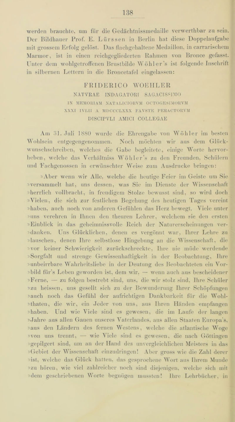 werden brauchte, um für die Gedächtnissinedaille verwerthbar zu sein. Der Bildhauer Prof. E. Liirssen in Berlin hat diese Doppelaufgabe mit grossem Erfolg gelöst. Das llachgehaltene Medaillon, in carrarischem Marmor, ist in einen reichgegliederten Rahmen von Bronce gefasst. Unter dem wohlgetroffenen Brustbilde Wöhler’s ist folgende Inschrift in silbernen Lettern in die Broneetafel eingelassen: FR I DER ICO WOEIILER NATVRAE INDAGATORI SAGACISSI.MO IN MKMOlil AM XATALICIOKVM OCTOfiliSIMOHVM XXXI IVUI A MDCCCLXXX KAVSTK l'KRAOTOKVM DISCIPVLI AMI CI COLI.EGAE Am dl. Juli 1880 wurde die Ehrengabe von Wühler im besten Wohlsein entgegengenommen. Noch möchten wir aus dem Glück- wunschschreiben, welches die Gabe begleitete, einige Worte hervor- heben, welche das Verhültniss Wöhler’s zu den Freunden, Schülern und 'Fachgenossen in erwünschter Weise zum Ausdrucke bringen: »Aber wenn wir Alle, welche die heutige Feier im Geiste um Sie »versammelt hat, uns dessen, was Sie im Dienste der Wissenschaft »herrlich vollbracht, in freudigem Stolze bewusst sind, so wird doch »Vielen, die sich zur festlichen Begehung des heutigen Tages vereint »haben, auch noch von anderen Gefühlen das Herz bewegt. Viele unter »uns verehren in Ihnen den theuren Lehrer, welchem sie den ersten »Einblick in das geheinmissvolle Reich der Naturerscheinungen ver- danken. Uns Glücklichen, denen es vergönnt war, Ihrer Lehre zu »lauschen, denen Ihre selbstlose Hingebung an die Wissenschaft, die vor keiner Schwierigkeit zurückschreckte, Ihre nie müde werdende »Sorgfalt und strenge Gewissenhaftigkeit in der Beobachtung, Ihre »unbeirrbare Wahrheitsliebe in der Deutung des Beobachteten ein Vor- »bild fürs Leben geworden ist, dem wir, — wenn auch aus bescheidener »Ferne, — zu folgen bestrebt sind, uns, die wir stolz sind, Ihre Schüler »zu heissen, uns gesellt sich zu der Bewunderung Ihrer Schöpfungen »auch noch das Gefühl der aufrichtigen Dankbarkeit für die Wobl- »thaten, die wir, ein Jeder von uns, aus Ihren Händen empfangen »haben. Und wie Viele sind es gewesen, die im Laufe der langen »Jahre aus allen Gauen unseres Vaterlandes, aus allen Staaten Europa s, »aus den Ländern des fernen Westens, welche die atlantische Woge »von uns trennt, — wie Viele sind es gewesen, die nach Göttingen gepilgert sind, um an der Hand des unvergleichlichen Meisters in das »Gebiet der Wissenschatt einzudringen! Aber gross wie die Zahl derer »ist, welche das Glück hatten, das gesprochene Wort aus Ihrem Munde »zu hören, wie viel zahlreicher noch sind diejenigen, welche sich mit »dem geschriebenen Worte begnügen mussten! Ihre Lehrbücher, in