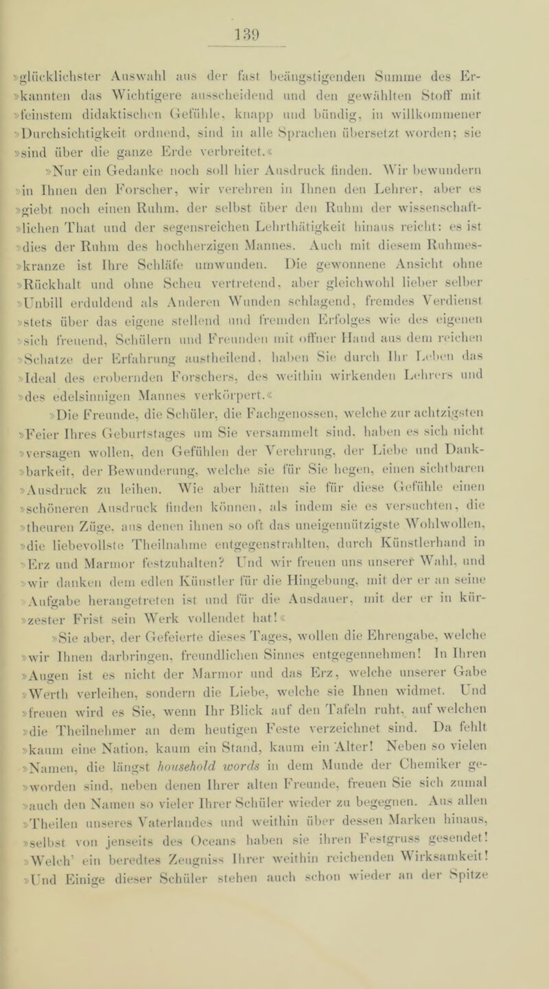 13D 'glücklichster Auswahl aus der fast beängstigenden Summe des Er- »kannten das Wichtigere ausscheidend und den gewählten Stoff mit »feinstem didaktischen Gefühle, knapp und bündig, in willkommener »Durchsichtigkeit ordnend, sind in alle Sprachen übersetzt worden; sie »sind über die ganze Erde verbreitet.« »Nur ein Gedanke noch soll hier Ausdruck finden. Wir bewundern in Ihnen den Forscher, wir verehren in Ihnen den Lehrer, aber es »giebt noch einen Ruhm, der selbst über den Rnlnn der wissenschaft- »lichen That und der segensreichen Lehrthätigkeit hinaus reicht: es ist dies der Ruhm des hochherzigen Mannes. Auch mit diesem Ruhmes- skranze ist Ihre Schläfe umwunden. Die gewonnene Ansicht ohne »Rückhalt und ohne Scheu vertretend, aber gleichwohl lieber selber »Unbill erduldend als Anderen Wunden schlagend, fremdes Verdienst »stets über das eigene stellend und fremden Erfolges wie des eigenen ' sich freuend, Schülern und Freunden mit offner Hand aus dem reichen »Schatze der Erfahrung austheilend. haben Sie durch Ihr Leben das Ideal des erobernden Forschers, des weithin wirkenden Lehrers und des edelsinnigen Mannes verkörpert.« Die Freunde, die Schüler, die Fachgenossen, welche zur achtzigsten »Feier Ihres Geburtstages um Sie versammelt sind, haben es sich nicht »versagen wollen, den Gefühlen der Verehrung, der Liebe und Dank- barkeit, der Bewunderung, welche sie für Sie hegen, einen sichtbaren »Ausdruck zu leihen. Wie aber hätten sie für diese Gefühle einen »schöneren Ausdruck linden können, als indem sie es versuchten, die »theuren Züge, aus denen ihnen so oft das uneigennützigste Wohlwollen, »die liebevollste Theilnahme entgegenstrahlten, durch Künstlerhand in - Erz und Marmor festzuhalten? Und wir freuen uns unserer Wahl, und wir danken dem edlen Künstler für die Hingebung, mit der er an seine Aufgabe herangetreten ist und tiir die Ausdauer, mit der er in kiir- »zester Frist sein Werk vollendet hat!« »Sie aber, der Gefeierte dieses Tages, wollen die Ehrengabe, welche »wir Ihnen darbringen, freundlichen Sinnes entgegennehmen! In Ihren »Auen ist es nicht der Marmor und das Erz, welche unserer Gabe Werth verleihen, sondern die Liebe, welche sie Ihnen widmet. Und »freuen wird es Sie, wenn Ihr Blick auf den Tafeln ruht, auf welchen »die Theilnehmer an dem heutigen Feste verzeichnet sind. Da fehlt »kaum eine Nation, kaum ein Stand, kaum ein Alter! Neben so vielen »Namen, die längst honsehold words in dem Munde der Chemiker ge- »worden sind, neben denen Ihrer alten Freunde, freuen Sie sich zumal auch den Namen so vieler Ihrer Schüler wieder zu begegnen. Aus allen »Theilen unseres Vaterlandes und weithin über dessen Marken hinaus, »selbst von jenseits des Oceans haben sie ihren Festgruss gesendet! »Welch’ ein beredtes Zeugniss Ihrer weithin reichenden Wirksamkeit! »Und Einige dieser Schüler stehen auch schon wieder an der Spitze