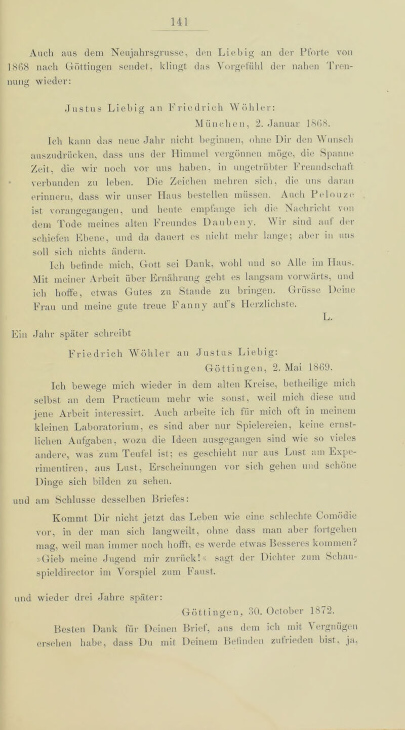 Auch aus dem Neujahrsgrusse, den Liebig an der Pforte von 1868 nach Göttingen sendet, klingt das Vorgefühl der nahen Tren- nung wieder: Justus Li obig an Friedrich Wühler: München, 2. Januar 1 S(>8. Ich kann das neue Jahr nicht beginnen, ohne Dir den Wunsch auszudrücken, dass uns der Himmel vergönnen möge, die Spanne Zeit, die wir noch vor uns haben, in ungetrübter Freundschaft verbunden zu leben. Die Zeichen mehren sich, die uns daran erinnern, dass wir unser Haus bestellen müssen. Auch Peinuze ist vorangegangen, und heute empfange ich die Nachricht von dem Tode meines alten Freundes Daubeny. Wir sind aut der schiefen Ebene, und da dauert es nicht, mehr lange; aber in uns soll sich nichts ändern. Ich befinde mich, Gott sei Dank, wohl und so Alle im Haus. Mit meiner Arbeit über Ernährung geht es langsam vorwärts, und ich hoffe, etwas Gutes zu Stande zu bringen. Griisse Deine Frau und meine gute treue Fanny auf's Herzlichste. L. Ein Jahr später schreibt Friedrich Wühler an Justus Liebig: Göttin gen, 2. Mai 1869. Ich bewege mich wieder in dem alten Kreise, betheilige mich selbst an dem Practicum mehr wie sonst, weil mich diese und jene Arbeit interessirt. Auch arbeite ich für mich oft in meinem kleinen Laboratorium, es sind aber nur Spielereien, keine ernst- lichen Aufgaben, wozu die Ideen ausgegangen sind wie so vieles andere, was zum Teufel ist: es geschieht nur aus Lust am Lxpe- rimentiren, aus Lust, Erscheinungen vor sich gehen und schöne Dinge sich bilden zu sehen. und am Schlüsse desselben Briefes: Kommt Dir nicht jetzt das Leben wie eine schlechte Comödie vor, in der man sich langweilt, ohne dass man aber iortgehen mag, weil man immer noch hofft, es werde etwas Besseres kommen.'' Gieb meine Jugend mir zurück! ' sagt der Dichter zum Schau- spieldirector im Vorspiel zum Faust. und wieder drei Jahre später: Göttingen, 30. October 1872. Besten Dank für Deinen Brief, aus dem ich mit \ ergnügen ersehen habe, dass Du mit Deinem Befinden zufrieden bist. ja.