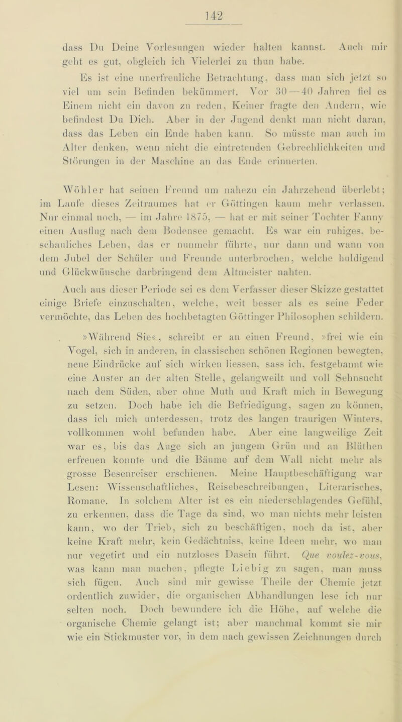 dass Du Deine Vorlesungen wieder halten kannst. Auch mir gellt es gut, obgleich ich Vielerlei zu thun habe. 10s ist eine unerfreuliche Betrachtung, dass man sich jetzt so viel um sein Befinden bekümmert. Vor 30 — 40 Jahren fiel es Einem nicht ein davon zu reden. Keiner fragte den Andern, wie befindest Du Dich. Aber in der Jugend denkt man nicht daran, dass das Leben ein Ende haben kann. So müsste man auch im Alter denken, wenn nicht, die eintretenden Gebrechlichkeiten und Störungen in der Maschine an das Ende erinnerten. Wühler hat seinen Freund um nahezu ein Jahrzehend überlebt; im Laufe dieses Zeitraumes hat er Göttingen kaum mehr verlassen. Nur einmal noch, — im Jahre 1875, — hat er mit seiner Tochter Fanny einen Ausflug nach dem Bodensee gemacht. Es war ein ruhiges, be- schauliches Leben, das er nunmehr führte, nur dann und wann von dem Jubel der Schüler und Freunde unterbrochen, welche huldigend und Glückwünsche darbringend dem Altmeister nahten. Auch aus dieser Periode sei es dem Verfasser dieser Skizze gestattet einige Briefe einzuschalten, welche, weit besser als es seine Feder vermöchte, das Leben des hochbetagten Göttinger Philosophen schildern. »Während Sie«, schreibt er an einen Freund, »frei wie ein Vogel, sich in anderen, in classischen schönen Regionen bewegten, neue Eindrücke auf sich wirken Hessen, sass ich, festgebannt wie eine Auster an der alten Stelle, gelangweilt und voll Sehnsucht nach dem Süden, aber ohne Math und Kraft mich in Bewegung zu setzen. Doch habe ich die Befriedigung, sagen zu können, dass ich mich unterdessen, trotz des langen traurigen Winters, vollkommen wohl befunden habe. Aber eine langweilige Zeit war es, bis das Auge sich an jungem Grün und an Blüthen erfreuen konnte und die Bäume auf dem Wall nicht mehr als grosse Besenreiser erschienen. Meine Hauptbeschäftigung war Lesen: Wissenschaftliches, Reisebeschreibungen, Literarisches, Romane. In solchem Alter ist es ein niederschlagendes Gefühl, zu erkennen, dass die Tage da sind, wo man nichts mehr leisten kann, wo der Trieb, sich zu beschäftigen, noch da ist, aber keine Kraft mehr, kein Gedächtniss, keine Ideen mehr, wo man nur vegetirt und ein nutzloses Dasein führt. Que voulez-vous, was kann man machen, pflegte Liebig zu sagen, man muss sich fügen. Auch sind mir gewisse Theile der Chemie jetzt ordentlich zuwider, die organischen Abhandlungen lese ich nur selten noch. Doch bewundere ich die Höhe, auf welche die organische Chemie gelangt ist; aber manchmal kommt sie mir wie ein Stickmuster vor, in dem nach gewissen Zeichnungen durch