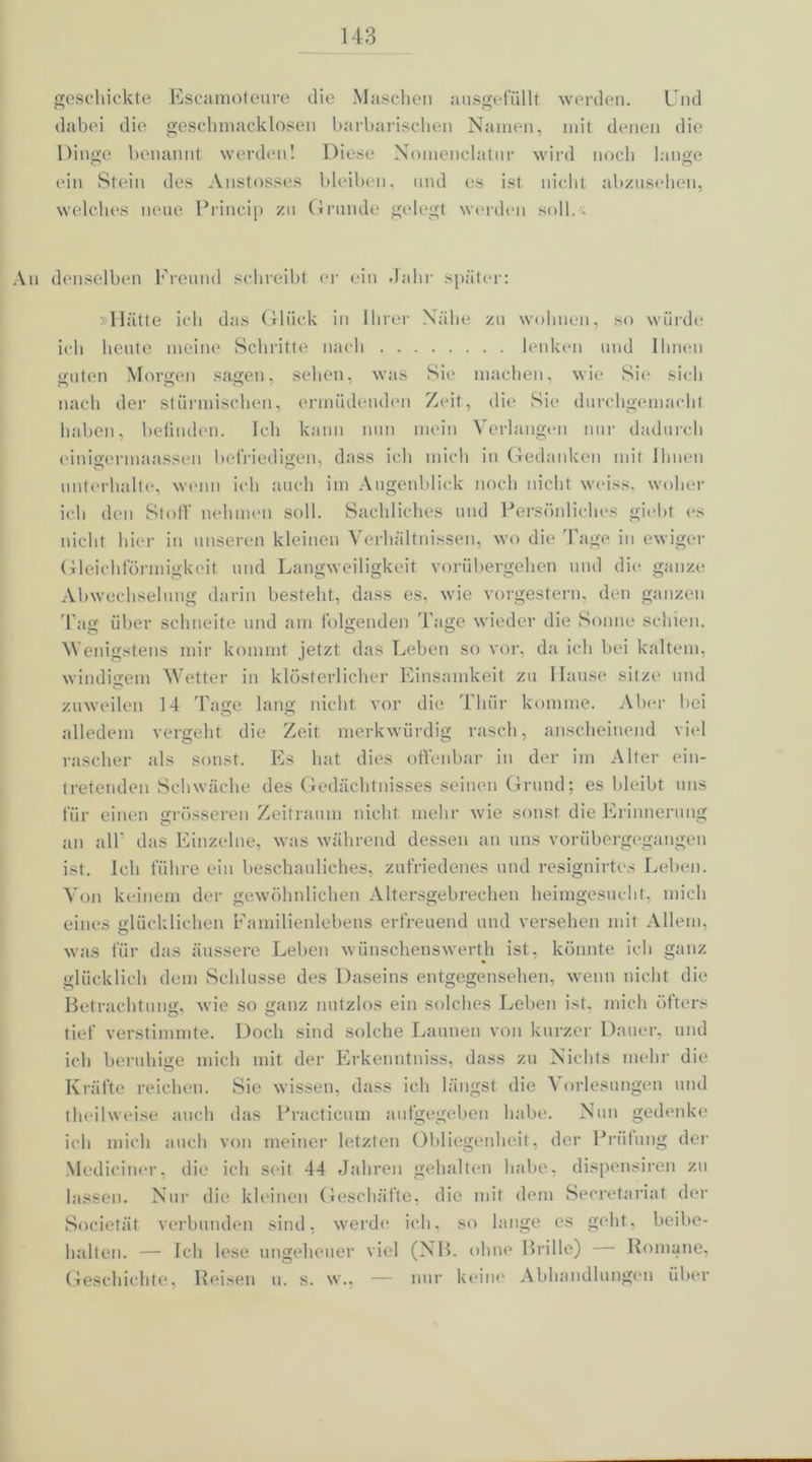 geschickte Escamoteure die Maschen ausgefällt werden. Und dabei die geschmacklosen barbarischen Namen, mit denen die Dinge benannt werden! Diese Nomenclatnr wird noch lange o o ein Stein des Anstosses bleiben, und es ist nicht abzusehen, welches neue Princip zu Grunde gelegt werden soll. - An denselben Freund schreibt er ein Jahr später: »Hätte ich das Glück in Ihrer Nähe zu wohnen, so würde ich heute meine Schritte nach lenken und Ihnen guten Morgen sagen, sehen, was Sie machen, wie Sie sich nach der stürmischen, ermüdenden Zeit, die Sie durchgemacht haben, befinden. Ich kann nun mein Verlangen nur dadurch einigennaassen befriedigen, dass ich mich in Gedanken mit Ihnen unterhalte, wenn ich auch im Augenblick noch nicht weiss. woher ich den Stoff nehmen soll. Sachliches und Persönliches giebt es nicht hier in unseren kleinen Verhältnissen, wo die Tage in ewiger Gleichförmigkeit und Langweiligkeit vorübergehen und die ganze Abwechselung darin besteht, dass es, wie vorgestern, den ganzen Tag über schneite und am folgenden Tage wieder die Sonne schien. Wenigstens mir kommt jetzt das Leben so vor, da ich bei kaltem, windigem Wetter in klösterlicher Einsamkeit zu llause sitze und zuweilen 14 Tage lang nicht vor die Thür komme. Aber bei alledem vergeht die Zeit merkwürdig rasch, anscheinend viel rascher als sonst. Es hat dies offenbar in der im Alter ein- tretenden Schwäche des Gedächtnisses seinen Grund; es bleibt uns für einen grösseren Zeitraum nicht mehr wie sonst die Erinnerung an all' das Einzelne, was während dessen an uns vorübergegangen ist. leb führe ein beschauliches, zufriedenes und resignirtes Leben. Von keinem der gewöhnlichen Altersgebrechen heimgesucht, mich eines glücklichen Familienlebens erfreuend und versehen mit Allem, was für das äussere Leben wünschenswerth ist, könnte ich ganz glücklich dem Schlüsse des Daseins entgegensehen, wenn nicht die Betrachtung, wie so ganz nutzlos ein solches Leben ist. mich öfters tief verstimmte. Doch sind solche Launen von kurzer Dauer, und ich beruhige mich mit der Erkenntniss, dass zu Nichts mehr die Kräfte reichen. Sie wissen, dass ich längst die \ orlesungen und t heil weise auch das Practicum aufgegeben habe. Nun gedenke ich mich auch von meiner letzten Obliegenheit, der Prüfung der Mediciner, die ich seit 44 Jahren gehalten habe, dispensiren zu lassen. Nur die kleinen Geschäfte, die mit dem Secretariat der Societät verbunden sind, werde ich, so lange es geht, beibe- halten. — Ich lese ungeheuer viel (NB. ohne Brille) Romane, Geschichte, Reisen u. s. w.. — nur keine Abhandlungen über