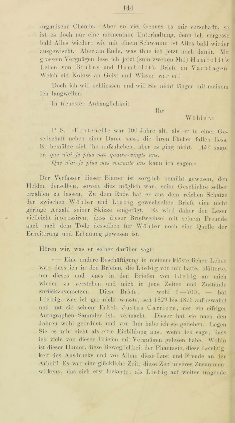 organische Chemie. Aber so viel Genuss es mir verschafft, so ist es doch nur eine momentane Unterhaltung, denn ich vergesse bald Alles wieder; wie» mit einem Schwamm ist Alles bald wieder ausgewischt. Aber am Ende, was thue ich jetzt noch damit. Mit grossem Vergnügen lese ich jetzt (zum zweiten Mal) Humboldt’s Leben von Bruhns und llumboldt's Briefe an Varnhagen. Welch ein Koloss an Geist und Wissen war er! Doch ich will schliessen und will Sie nicht länger mit meinem Ich langweilen. In treuester Anhänglichkeit Ihr W ü hie r.« 1*. S. >Fontenelle war 100 »Jahre alt. als er in einer Ge- sellschaft neben einer Dame sass, die ihren Fächer fallen Hess. Er bemühte sich ihn aufzuheben, aber es ging nicht. Ah! sagte er, que n'ai-je plus mes quatre-vingts ans. Que n'ai-je plus mes soixante ans kann ich sagen.« Der Verfasser dieser Blätter ist. sorglich bemüht gewesen, den Helden derselben, soweit dies möglich war, seine Geschichte selber erzählen zu lassen. Zu dem Ende hat er aus dem reichen Schatze der zwischen Wühler und Liebig gewechselten Briefe eine nicht geringe Anzahl seiner »Skizze eingefügt. Es wird daher den Leser vielleicht interessiren, dass dieser Briefwechsel mit seinem Freunde auch nach dem Tode desselben für Wühler noch eine Quelle der Erheiterung und Erbauung gewesen ist. Hören wir, was er selber darüber sagt: »— Eine andere Beschäftigung in meinem klösterlichen Leben war, dass ich in den Briefen, die Liebig von mir hatte, blätterte, um dieses und jenes in den Briefen von Liebig an mich wieder zu verstehen und mich in jene Zeiten und Zustände zurückzuversetzen. Diese Briefe, — wohl (1 — 700, — hat Liebig, was ich gar nicht wusste, seit 1829 bis ISTö aufbewahrt und hat sie seinem Enkel, »Justus Carriere, der ein eifriger Autographen-Sammler ist, vermacht. Dieser hat sie nach den »Jahren wohl geordnet, und von ihm habe ich sie geliehen. Legen Sie es mir nicht als eitle Einbildung aus. wenn ich sage, dass ich viele von diesen Briefen mit Vergnügen gelesen habe. Wohin ist dieser Humor, diese Beweglichkeit der Phantasie, diese Leichtig- keit des Ausdrucks und vor Allem diese Lust und Freude an der Arbeit! Es war eine glückliche Zeit, diese Zeit unseres Zusammen- wirkens, das sich erst lockerte, als Liebig auf weiter tragende