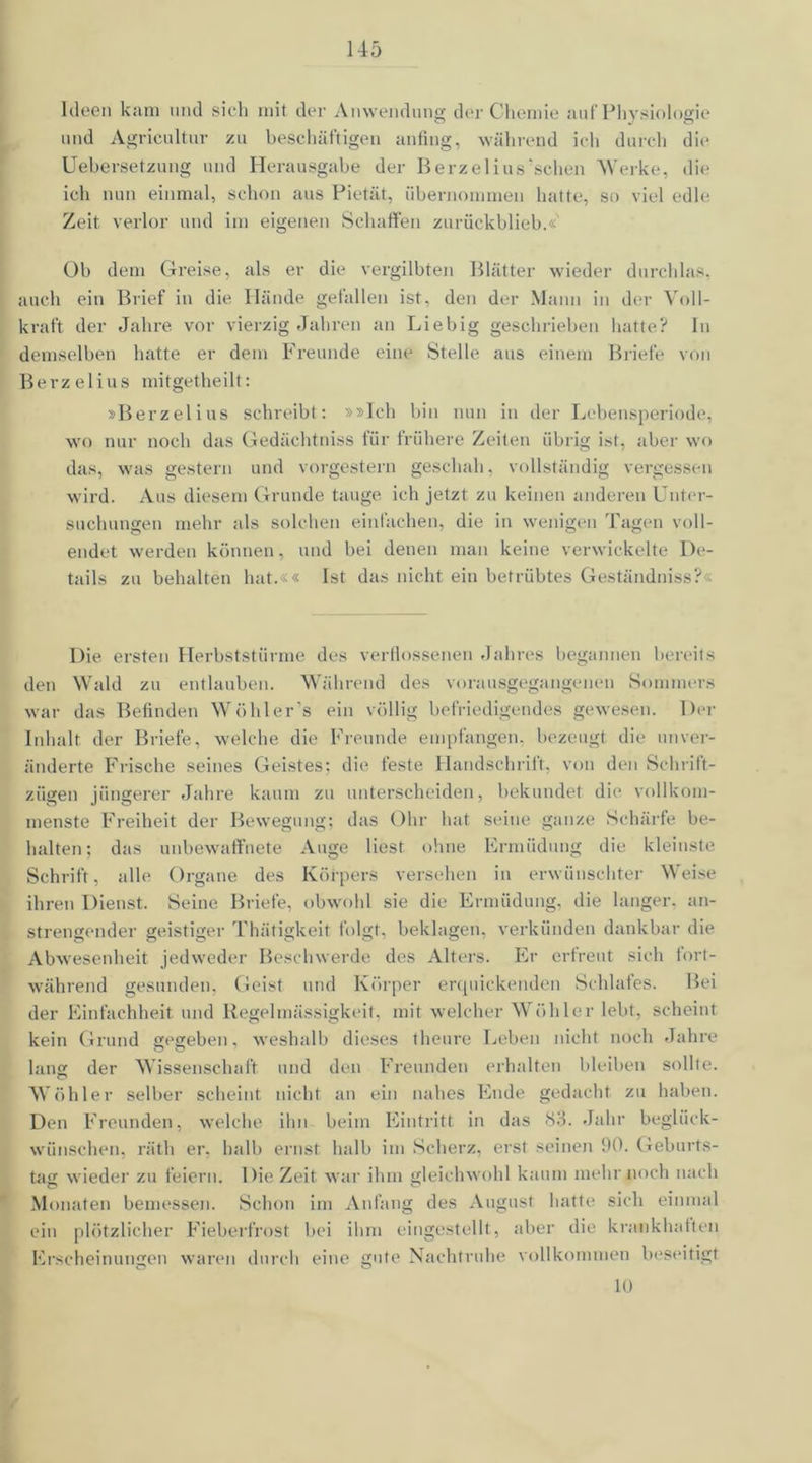 Ideen kam und sieh mit der Anwendung der Chemie auf Physiologie und Agricultur zu beschäftigen anfing, während ich durch die Uebersetzung und Herausgabe der Berzelius'schen Werke, die ich nun einmal, schon aus Pietät, übernommen hatte, so viel edle Zeit verlor und im eigenen Schaffen zurückblieb.«' Ob dem Greise, als er die vergilbten Blätter wieder durchlas, auch ein Brief in die Hände gefallen ist, den der Mann in der Voll- kraft der Jahre vor vierzig Jahren an Liebig geschrieben hatte? ln demselben hatte er dem Freunde eine Stelle aus einem Briefe von Berzelius mitgetheilt: »Berzelius schreibt: »»Ich hin nun in der Lebensperiode, wo nur noch das Gedächtniss für frühere Zeiten übrig ist, aber wo das, was gestern und vorgestern geschah, vollständig vergessen wird. Aus diesem Grunde tauge ich jetzt zu keinen anderen Unter- suchungen mehr als solchen einfachen, die in wenigen Tagen voll- endet werden können, und bei denen man keine verwickelte De- tails zu behalten hat.«« Ist das nicht ein betrübtes Geständniss?« Die ersten Herbststürme des verflossenen Jahres begannen bereits den Wald zu entlauben. Während des vorausgegangenen Sommers war das Befinden Wühler's ein völlig befriedigendes gewesen. Der Inhalt der Briefe, welche die Freunde empfangen, bezeugt die unver- änderte Frische seines Geistes; die feste Handschrift, von den Schrift- zügen jüngerer Jahre kaum zu unterscheiden, bekundet die vollkom- menste Freiheit der Bewegung: das Ohr hat seine ganze Schärfe be- halten; das unbewaffnete Auge liest ohne Frmüdung die kleinste Schrift, alle Organe des Körpers versehen in erwünschter Weise ihren Dienst. Seine Briefe, obwohl sie die Ermüdung, die langer, an- strengender geistiger Thätigkeit folgt, beklagen, verkünden dankbar die Abwesenheit jedweder Beschwerde des Alters. Er erfreut sich fort- während gesunden, Geist und Körper erquickenden Schlafes. Bei der Einfachheit und Regelmässigkeit, mit welcher Wühler lebt, scheint kein Grund gegeben, weshalb dieses theure Leben nicht noch Jahre lang der Wissenschaft und den Freunden erhalten bleiben sollte. Wühler selber scheint nicht an ein nahes Ende gedacht zu haben. Den Freunden, welche ihn beim Eintritt in das <S3. Jahr beglück- wünschen, räth er. halb ernst halb im Scherz, erst seinen 90. Geburts- tag wieder zu feiern. Die Zeit war ihm gleichwohl kaum mehr noch nach Monaten bemessen. Schon im Anfang des August hatte sich einmal ein plötzlicher Fieberfrost bei ihm eingestellt, aber die krankhatten Erscheinungen waren durch eine gute Nachtruhe vollkommen beseitigt 10