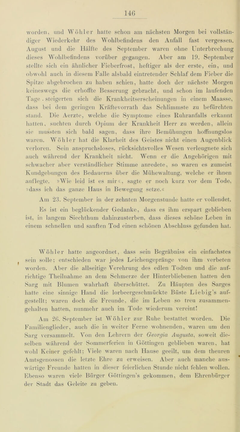 14G worden, und Wühler hatte schon am nächsten Morgen bei vollstän- diger Wiederkehr des Wohlbefindens den Anfall fast vergessen. August und die Hälfte des September waren ohne Unterbrechung dieses Wohlbefindens vorüber gegangen. Aber am 19. September stellte sich ein ähnlicher Fieberfrost, heftiger als der erste, ein, und obwohl auch in diesem Falle alsbald eintretender Schlaf dem Fieber die Spitze abgebrochen zu haben schien, hatte doch der nächste Morgen keineswegs die erhoffte Besserung gebracht, und schon im laufenden Tage. steigerten sich die Krankheitserscheinungen in einem Maasse, dass bei dem gelingen Kräftevorrath das Schlimmste zu befürchten stand. Die Aerzte, welche die Symptome eines Ruhranfalls erkannt hatten, suchten durch Opium der Krankheit Herr zu werden, allein sie mussten sich bald sagen, dass ihre Bemühungen hoffnungslos waren. Wühler hat die Klarheit des Geistes nicht einen Augenblick verloren. Sein anspruchsloses, rücksichtsvolles Wesen verleugnete sich auch während der Krankheit nicht. Wenn er die Angehürigen mit schwacher aber verständlicher Stimme anredete, so waren es zumeist Kundgebungen des Bedauerns über die Mühewaltung, welche er ihnen auf legte. »Wie leid ist es mir«, sagte er noch kurz vor dem Tode, »dass ich das ganze Haus in Bewegung setze.« Am 23. September in der zehnten Morgenstunde hatte er vollendet. Fs ist ein beglückender Gedanke, dass es ihm erspart geblieben ist, in langem Siechthum dahinzusterben, dass dieses schöne Leben in einem schnellen und sanften Tod einen schönen Abschluss gefunden hat. Wühler hatte angeordnet, dass sein Begräbniss ein einfachstes sein solle; entschieden war jedes Leichengepränge von ihm verbeten worden. Aber die allseitige Verehrung des edlen Todten und die auf- richtige Theilnahme an dem Schmerze der Hinterbliebenen hatten den Sarg mit Blumen wahrhaft überschüttet. Zu Häupten des Sarges hatte eine sinnige Hand die lorbeergeschmückte Büste Liebig's auf- gestellt; waren doch die Freunde, die im Leben so treu zusammen- gehalten hatten, nunmehr auch im Tode wiederum vereint! Am 26. September ist Wühler zur Ruhe bestattet worden. Die Familienglieder, auch die in weiter Ferne wohnenden, waren um den Sarg versammelt. Von den Lehrern der Georgia Augusta, soweit die- selben während der Sommerferien in Güttingen geblieben waren, hat wohl Keiner gefehlt; Viele waren nach Hause geeilt, um dem theuren Amtsgenossen die letzte Ehre zu erweisen. Aber auch manche aus- wärfige Freunde hatten in dieser feierlichen Stunde nicht fehlen wollen. Ebenso waren viele Bürger Güttingen’s gekommen, dem Ehrenbürger der Stadt das Geleite zu geben.