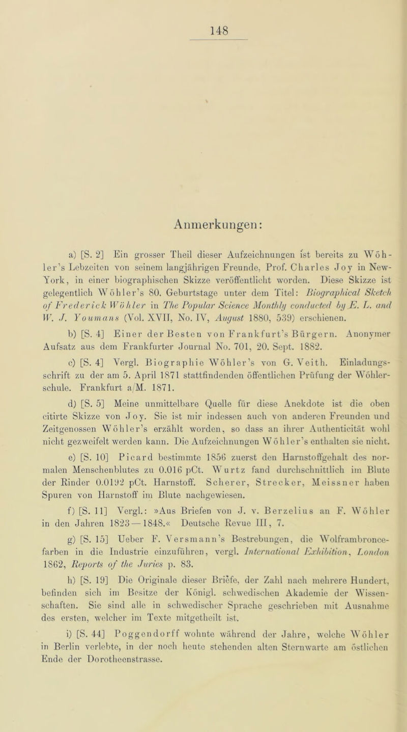 Anmerkungen: a) [S. 2] Ein grosser Tlieil dieser Aufzeichnungen Ist bereits zu Wöh- ler’s Lebzeiten von seinem langjährigen Freunde, Prof. Charles Joy in New- York, in einer biographischen Skizze veröffentlicht worden. Diese Skizze ist gelegentlich Wöhler’s SO. Geburtstage unter dem Titel: Biographical Sketch of Fred er ic k Wühler in The Populär Science Monthly conducted by E. L. and W. J. Youmans (Vol. XVII, No. IV, August 1880, 539) erschienen. b) [S. 4] Einer der Besten von Frank für t’s Bürgern. Anonymer Aufsatz aus dem Frankfurter Journal No. 701, 20. Sept. 1882. c) [S. 4] Vergl. Biographie Wöhler’s von G. Veith. Einladungs- schrift zu der am 5. April 1871 stattfindenden öffentlichen Prüfung der Wöhler- schule. Frankfurt a/M. 1871. d) [S. 5] Meine unmittelbare Quelle für diese Anekdote ist die oben citirte Skizze von Joy. Sie ist mir indessen auch von anderen Freunden und Zeitgenossen Wöhler’s erzählt worden, so dass an ihrer Authenticität wohl nicht gezweifelt werden kann. Die Aufzeichnungen Wöhler’s enthalten sie nicht. e) [S. 10] Picard bestimmte 1856 zuerst den Harnstoffgehalt des nor- malen Menschenblutes zu 0.016 pCt. Wurtz fand durchschnittlich im Blute der Rinder 0.0192 pCt. Harnstoff. Scherer, Strecker, Meissner haben Spuren von Harnstoff im Blute nachgewiesen. f) [S. 11] Vergl.: »Aus Briefen von J. v. Berzelius an F. Wöhler in den Jahren 1823 —1848.« Deutsche Revue III, 7. g) [S. 15] Ueber F. Versmann’s Bestrebungen, die Wolframbronce- farben in die Industrie einzuführen, vergl. International Exhibition, London 1862, Reports of the Juries p. 83. h) [S. 19] Die Originale dieser Briefe, der Zahl nach mehrere Hundert, befinden sich im Besitze der Königl. schwedischen Akademie der Wissen- schaften. Sie sind alle in schwedischer Sprache geschrieben mit Ausnahme des ersten, welcher im Texte mitgetheilt ist. i) [S. 44] Poggendorff wohnte während der Jahre, welche Wöhler in Berlin verlebte, in der noch heute stehenden alten Sternwarte am östlichen Ende der Dorotheenstrasse.